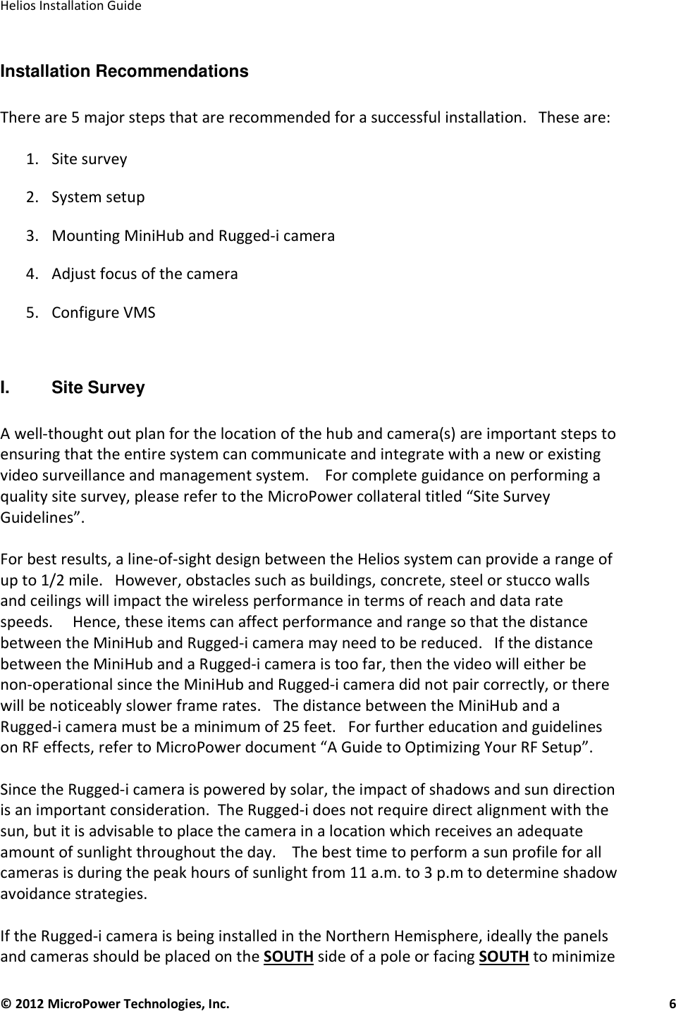   Helios Installation Guide  © 2012 MicroPower Technologies, Inc.      6   Installation Recommendations  There are 5 major steps that are recommended for a successful installation.   These are:  1. Site survey 2. System setup 3. Mounting MiniHub and Rugged-i camera 4. Adjust focus of the camera 5. Configure VMS  I.   Site Survey  A well-thought out plan for the location of the hub and camera(s) are important steps to ensuring that the entire system can communicate and integrate with a new or existing video surveillance and management system.    For complete guidance on performing a quality site survey, please refer to the MicroPower collateral titled “Site Survey Guidelines”.    For best results, a line-of-sight design between the Helios system can provide a range of up to 1/2 mile.   However, obstacles such as buildings, concrete, steel or stucco walls and ceilings will impact the wireless performance in terms of reach and data rate speeds.     Hence, these items can affect performance and range so that the distance between the MiniHub and Rugged-i camera may need to be reduced.   If the distance between the MiniHub and a Rugged-i camera is too far, then the video will either be non-operational since the MiniHub and Rugged-i camera did not pair correctly, or there will be noticeably slower frame rates.   The distance between the MiniHub and a Rugged-i camera must be a minimum of 25 feet.   For further education and guidelines on RF effects, refer to MicroPower document “A Guide to Optimizing Your RF Setup”.   Since the Rugged-i camera is powered by solar, the impact of shadows and sun direction is an important consideration.  The Rugged-i does not require direct alignment with the sun, but it is advisable to place the camera in a location which receives an adequate amount of sunlight throughout the day.    The best time to perform a sun profile for all cameras is during the peak hours of sunlight from 11 a.m. to 3 p.m to determine shadow avoidance strategies.   If the Rugged-i camera is being installed in the Northern Hemisphere, ideally the panels and cameras should be placed on the SOUTH side of a pole or facing SOUTH to minimize 