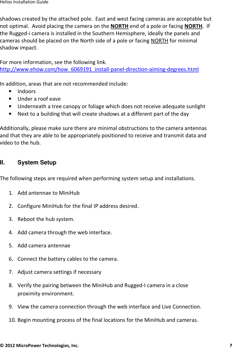   Helios Installation Guide  © 2012 MicroPower Technologies, Inc.      7   shadows created by the attached pole.  East and west facing cameras are acceptable but not optimal.  Avoid placing the camera on the NORTH end of a pole or facing NORTH.  If the Rugged-i camera is installed in the Southern Hemisphere, ideally the panels and cameras should be placed on the North side of a pole or facing NORTH for minimal shadow impact.   For more information, see the following link.  http://www.ehow.com/how_6069191_install-panel-direction-aiming-degrees.html  In addition, areas that are not recommended include: • Indoors • Under a roof eave • Underneath a tree canopy or foliage which does not receive adequate sunlight • Next to a building that will create shadows at a different part of the day  Additionally, please make sure there are minimal obstructions to the camera antennas and that they are able to be appropriately positioned to receive and transmit data and video to the hub.  II.   System Setup  The following steps are required when performing system setup and installations.   1. Add antennae to MiniHub 2. Configure MiniHub for the final IP address desired. 3. Reboot the hub system.  4. Add camera through the web interface.  5. Add camera antennae  6. Connect the battery cables to the camera.  7. Adjust camera settings if necessary 8. Verify the pairing between the MiniHub and Rugged-I camera in a close proximity environment.  9. View the camera connection through the web interface and Live Connection.  10. Begin mounting process of the final locations for the MiniHub and cameras.  