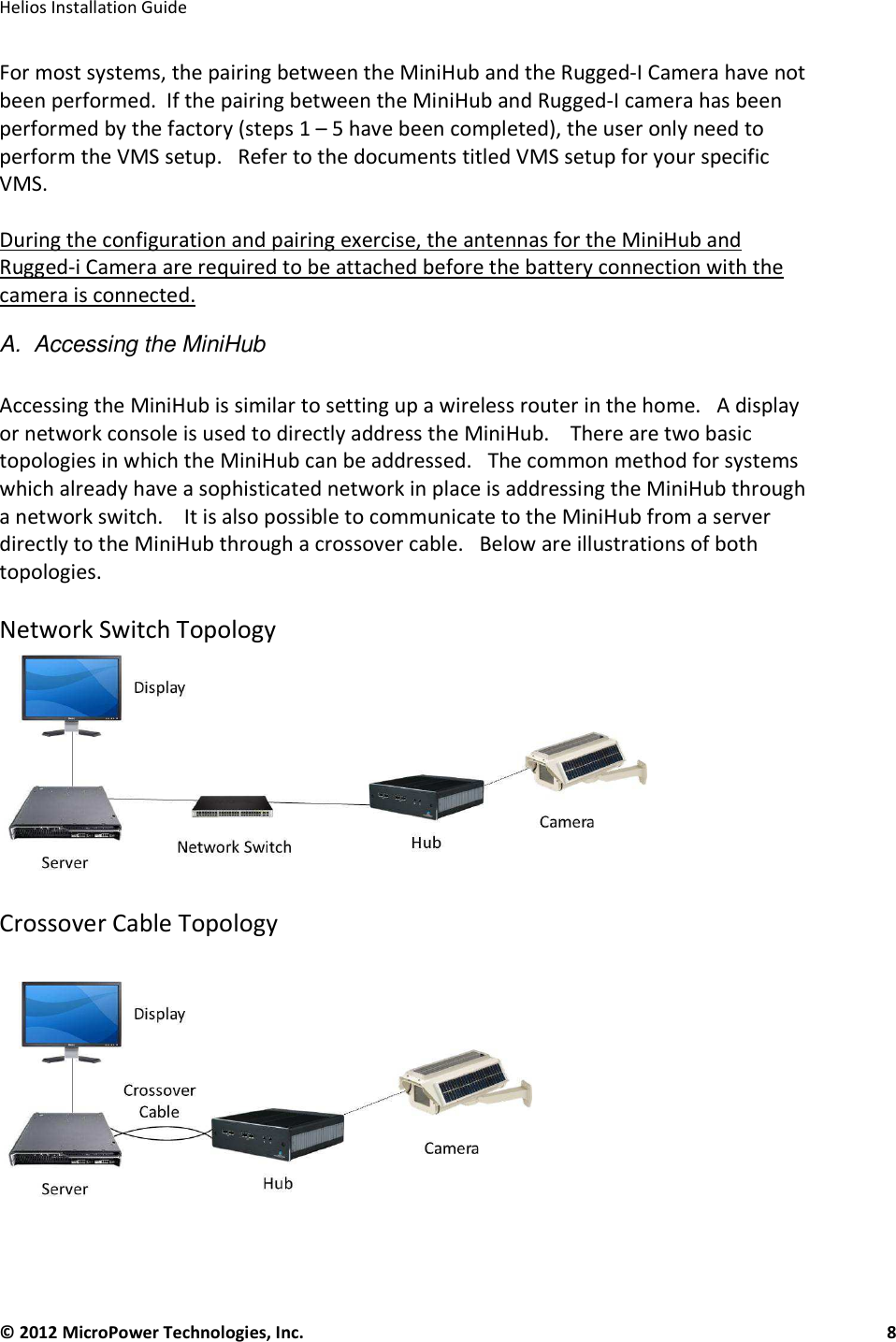   Helios Installation Guide  © 2012 MicroPower Technologies, Inc.      8   For most systems, the pairing between the MiniHub and the Rugged-I Camera have not been performed.  If the pairing between the MiniHub and Rugged-I camera has been performed by the factory (steps 1 – 5 have been completed), the user only need to perform the VMS setup.   Refer to the documents titled VMS setup for your specific VMS.   During the configuration and pairing exercise, the antennas for the MiniHub and Rugged-i Camera are required to be attached before the battery connection with the camera is connected.    A.  Accessing the MiniHub  Accessing the MiniHub is similar to setting up a wireless router in the home.   A display or network console is used to directly address the MiniHub.    There are two basic topologies in which the MiniHub can be addressed.   The common method for systems which already have a sophisticated network in place is addressing the MiniHub through a network switch.    It is also possible to communicate to the MiniHub from a server directly to the MiniHub through a crossover cable.   Below are illustrations of both topologies.   Network Switch Topology  Crossover Cable Topology  