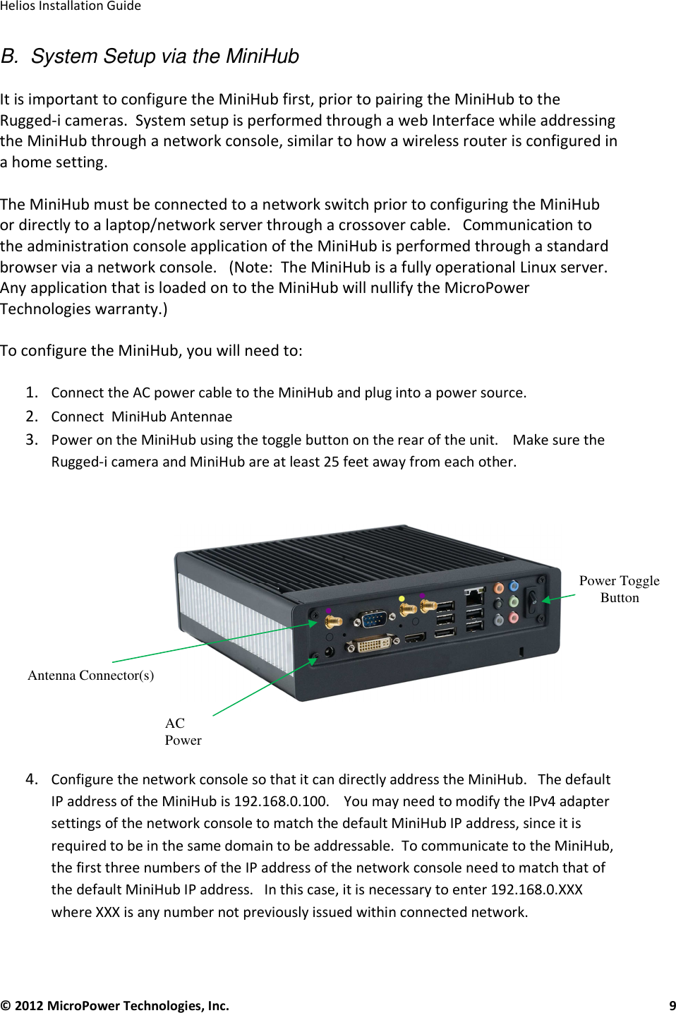   Helios Installation Guide  © 2012 MicroPower Technologies, Inc.      9    B.  System Setup via the MiniHub  It is important to configure the MiniHub first, prior to pairing the MiniHub to the Rugged-i cameras.  System setup is performed through a web Interface while addressing the MiniHub through a network console, similar to how a wireless router is configured in a home setting.   The MiniHub must be connected to a network switch prior to configuring the MiniHub or directly to a laptop/network server through a crossover cable.   Communication to the administration console application of the MiniHub is performed through a standard browser via a network console.   (Note:  The MiniHub is a fully operational Linux server.  Any application that is loaded on to the MiniHub will nullify the MicroPower Technologies warranty.)  To configure the MiniHub, you will need to:  1. Connect the AC power cable to the MiniHub and plug into a power source. 2. Connect  MiniHub Antennae 3. Power on the MiniHub using the toggle button on the rear of the unit.    Make sure the Rugged-i camera and MiniHub are at least 25 feet away from each other.      4. Configure the network console so that it can directly address the MiniHub.   The default IP address of the MiniHub is 192.168.0.100.    You may need to modify the IPv4 adapter settings of the network console to match the default MiniHub IP address, since it is required to be in the same domain to be addressable.  To communicate to the MiniHub, the first three numbers of the IP address of the network console need to match that of the default MiniHub IP address.   In this case, it is necessary to enter 192.168.0.XXX where XXX is any number not previously issued within connected network.     Power Toggle Button Antenna Connector(s) AC Power 