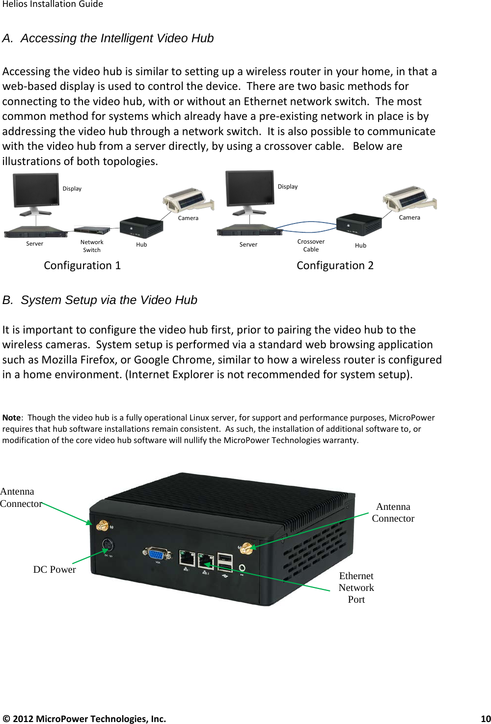   Helios Installation Guide  © 2012 MicroPower Technologies, Inc.      10   A.  Accessing the Intelligent Video Hub  Accessing the video hub is similar to setting up a wireless router in your home, in that a web-based display is used to control the device.  There are two basic methods for connecting to the video hub, with or without an Ethernet network switch.  The most common method for systems which already have a pre-existing network in place is by addressing the video hub through a network switch.  It is also possible to communicate with the video hub from a server directly, by using a crossover cable.   Below are illustrations of both topologies.                  Configuration 1     Configuration 2  B.  System Setup via the Video Hub  It is important to configure the video hub first, prior to pairing the video hub to the wireless cameras.  System setup is performed via a standard web browsing application such as Mozilla Firefox, or Google Chrome, similar to how a wireless router is configured in a home environment. (Internet Explorer is not recommended for system setup).      Note:  Though the video hub is a fully operational Linux server, for support and performance purposes, MicroPower requires that hub software installations remain consistent.  As such, the installation of additional software to, or modification of the core video hub software will nullify the MicroPower Technologies warranty.       DisplayServer NetworkSwitch HubCameraDisplayServer CrossoverCable HubCameraAntenna Connector Antenna Connector  Ethernet Network Port  DC Power 