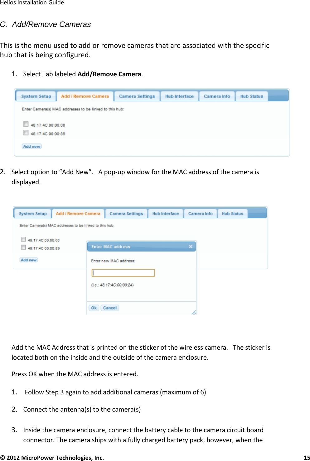   Helios Installation Guide  © 2012 MicroPower Technologies, Inc.      15   C.  Add/Remove Cameras  This is the menu used to add or remove cameras that are associated with the specific hub that is being configured.   1. Select Tab labeled Add/Remove Camera.   2. Select option to “Add New”.   A pop-up window for the MAC address of the camera is displayed.         Add the MAC Address that is printed on the sticker of the wireless camera.   The sticker is located both on the inside and the outside of the camera enclosure.   Press OK when the MAC address is entered.   1.  Follow Step 3 again to add additional cameras (maximum of 6)  2. Connect the antenna(s) to the camera(s)  3. Inside the camera enclosure, connect the battery cable to the camera circuit board connector. The camera ships with a fully charged battery pack, however, when the 