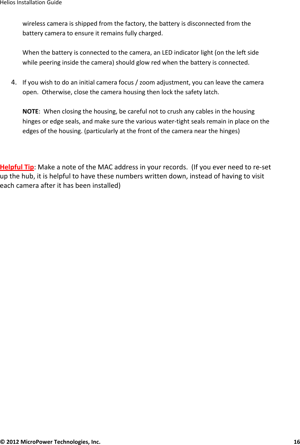   Helios Installation Guide  © 2012 MicroPower Technologies, Inc.      16   wireless camera is shipped from the factory, the battery is disconnected from the battery camera to ensure it remains fully charged.    When the battery is connected to the camera, an LED indicator light (on the left side while peering inside the camera) should glow red when the battery is connected.    4. If you wish to do an initial camera focus / zoom adjustment, you can leave the camera open.  Otherwise, close the camera housing then lock the safety latch.    NOTE:  When closing the housing, be careful not to crush any cables in the housing hinges or edge seals, and make sure the various water-tight seals remain in place on the edges of the housing. (particularly at the front of the camera near the hinges)   Helpful Tip: Make a note of the MAC address in your records.  (If you ever need to re-set up the hub, it is helpful to have these numbers written down, instead of having to visit each camera after it has been installed)    