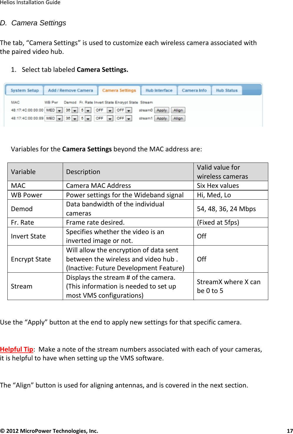   Helios Installation Guide  © 2012 MicroPower Technologies, Inc.      17   D.  Camera Settings  The tab, “Camera Settings” is used to customize each wireless camera associated with the paired video hub.   1. Select tab labeled Camera Settings.    Variables for the Camera Settings beyond the MAC address are:  Variable Description Valid value for wireless cameras MAC  Camera MAC Address Six Hex values WB Power Power settings for the Wideband signal Hi, Med, Lo Demod Data bandwidth of the individual cameras 54, 48, 36, 24 Mbps Fr. Rate Frame rate desired. (Fixed at 5fps) Invert State Specifies whether the video is an inverted image or not.  Off  Encrypt State Will allow the encryption of data sent between the wireless and video hub . (Inactive: Future Development Feature) Off Stream Displays the stream # of the camera. (This information is needed to set up most VMS configurations) StreamX where X can be 0 to 5  Use the “Apply” button at the end to apply new settings for that specific camera.   Helpful Tip:  Make a note of the stream numbers associated with each of your cameras, it is helpful to have when setting up the VMS software.   The “Align” button is used for aligning antennas, and is covered in the next section.    