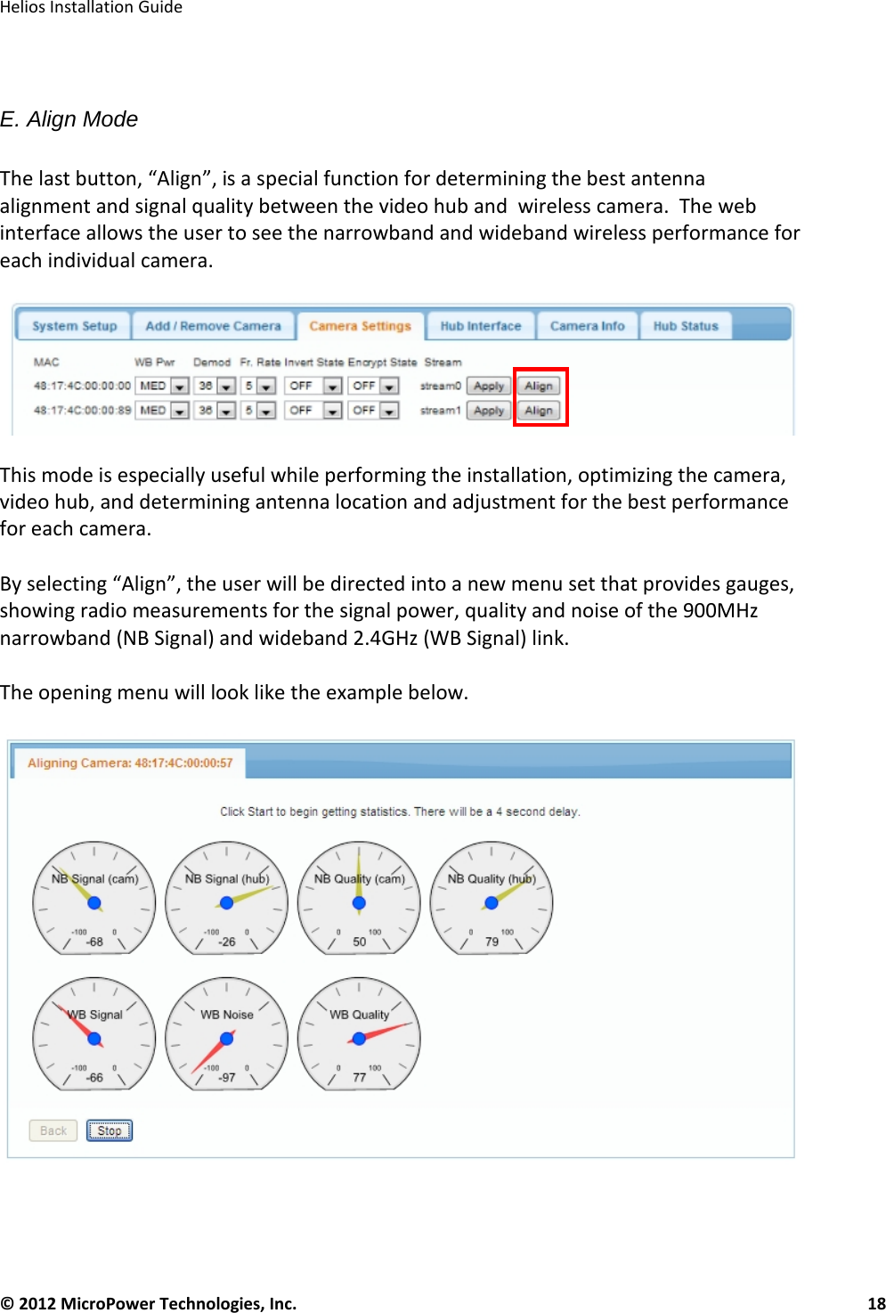   Helios Installation Guide  © 2012 MicroPower Technologies, Inc.      18    E. Align Mode  The last button, “Align”, is a special function for determining the best antenna alignment and signal quality between the video hub and  wireless camera.  The web interface allows the user to see the narrowband and wideband wireless performance for each individual camera.      This mode is especially useful while performing the installation, optimizing the camera, video hub, and determining antenna location and adjustment for the best performance for each camera.    By selecting “Align”, the user will be directed into a new menu set that provides gauges, showing radio measurements for the signal power, quality and noise of the 900MHz narrowband (NB Signal) and wideband 2.4GHz (WB Signal) link.   The opening menu will look like the example below.      