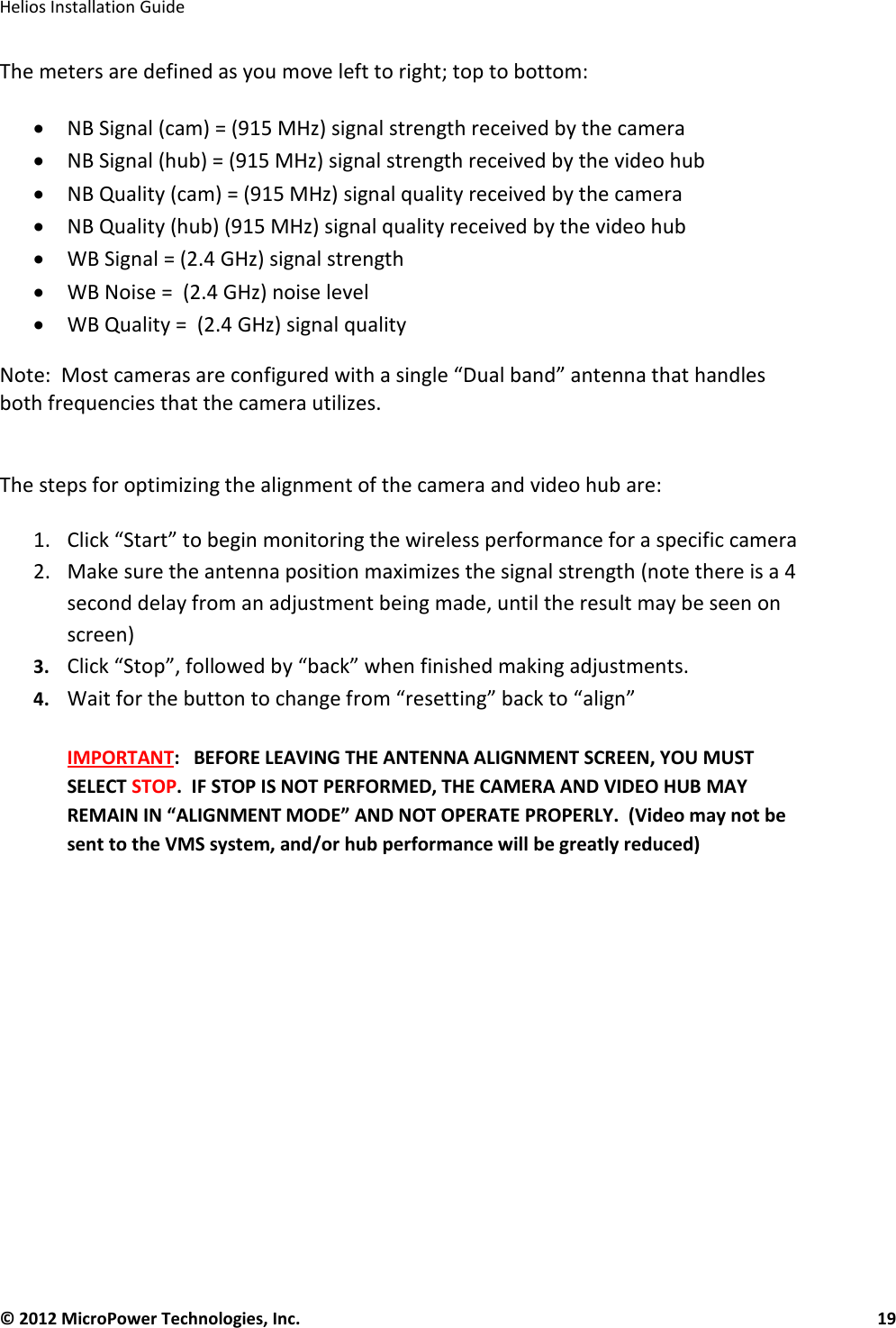   Helios Installation Guide  © 2012 MicroPower Technologies, Inc.      19   The meters are defined as you move left to right; top to bottom:  • NB Signal (cam) = (915 MHz) signal strength received by the camera  • NB Signal (hub) = (915 MHz) signal strength received by the video hub  • NB Quality (cam) = (915 MHz) signal quality received by the camera  • NB Quality (hub) (915 MHz) signal quality received by the video hub • WB Signal = (2.4 GHz) signal strength • WB Noise =  (2.4 GHz) noise level • WB Quality =  (2.4 GHz) signal quality Note:  Most cameras are configured with a single “Dual band” antenna that handles both frequencies that the camera utilizes.   The steps for optimizing the alignment of the camera and video hub are:  1. Click “Start” to begin monitoring the wireless performance for a specific camera 2. Make sure the antenna position maximizes the signal strength (note there is a 4 second delay from an adjustment being made, until the result may be seen on screen) 3. Click “Stop”, followed by “back” when finished making adjustments. 4. Wait for the button to change from “resetting” back to “align”  IMPORTANT:   BEFORE LEAVING THE ANTENNA ALIGNMENT SCREEN, YOU MUST SELECT STOP.  IF STOP IS NOT PERFORMED, THE CAMERA AND VIDEO HUB MAY REMAIN IN “ALIGNMENT MODE” AND NOT OPERATE PROPERLY.  (Video may not be sent to the VMS system, and/or hub performance will be greatly reduced)  