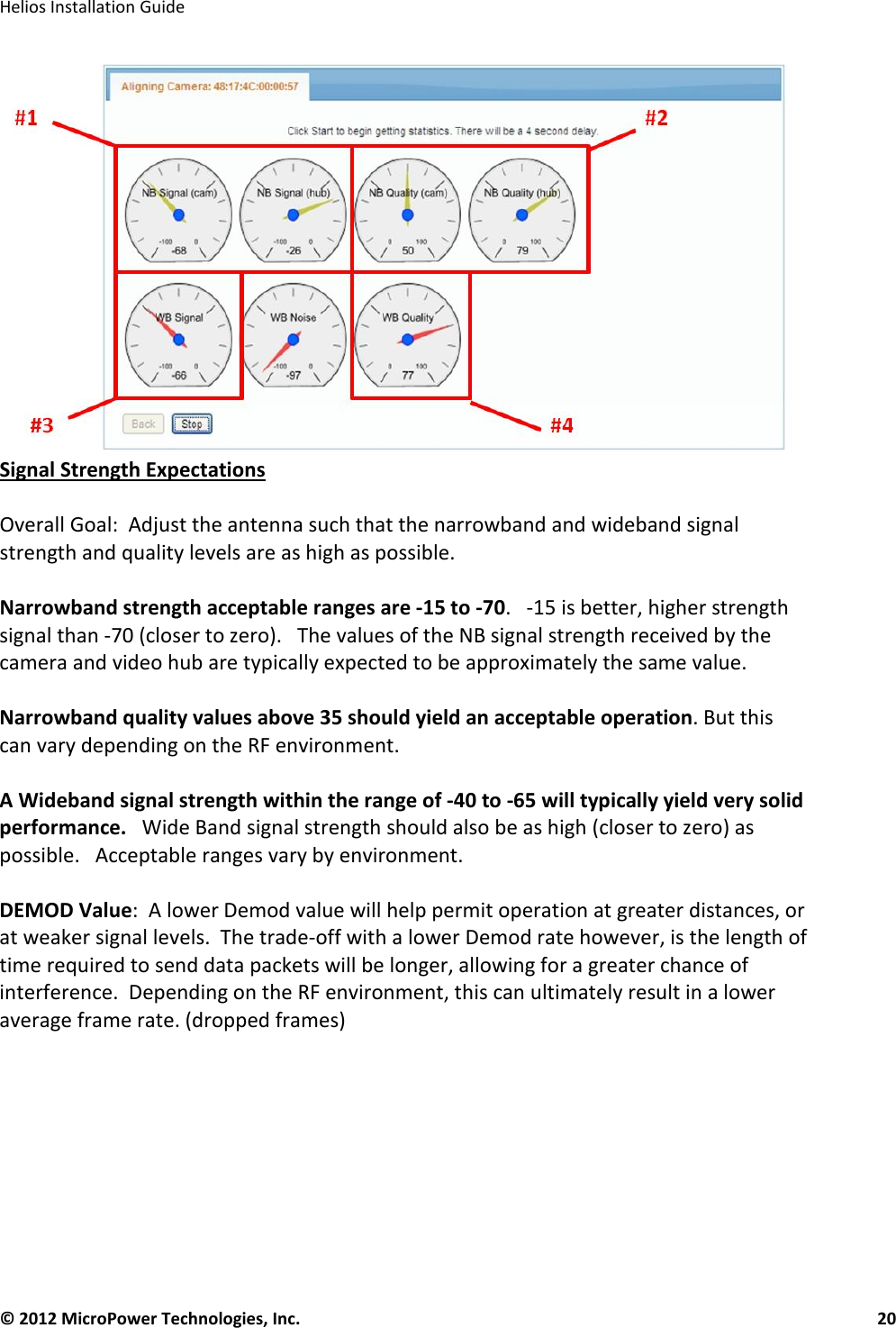   Helios Installation Guide  © 2012 MicroPower Technologies, Inc.      20    Signal Strength Expectations  Overall Goal:  Adjust the antenna such that the narrowband and wideband signal strength and quality levels are as high as possible.     Narrowband strength acceptable ranges are -15 to -70.   -15 is better, higher strength signal than -70 (closer to zero).   The values of the NB signal strength received by the camera and video hub are typically expected to be approximately the same value.   Narrowband quality values above 35 should yield an acceptable operation. But this can vary depending on the RF environment.  A Wideband signal strength within the range of -40 to -65 will typically yield very solid performance.   Wide Band signal strength should also be as high (closer to zero) as possible.   Acceptable ranges vary by environment.     DEMOD Value:  A lower Demod value will help permit operation at greater distances, or at weaker signal levels.  The trade-off with a lower Demod rate however, is the length of time required to send data packets will be longer, allowing for a greater chance of interference.  Depending on the RF environment, this can ultimately result in a lower average frame rate. (dropped frames) 