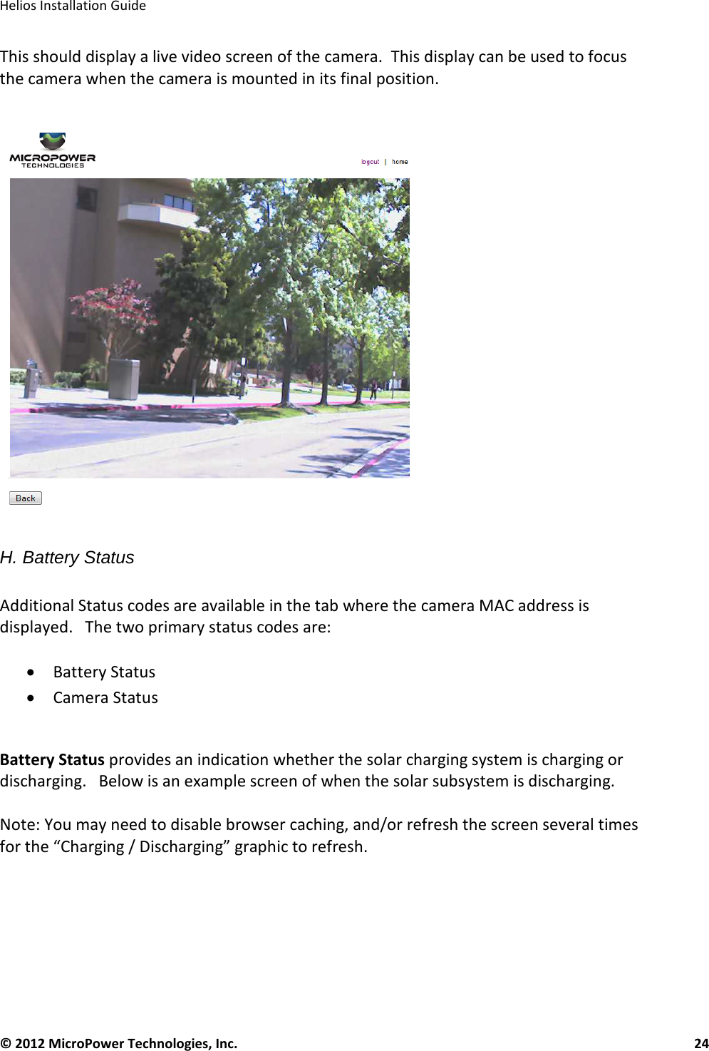   Helios Installation Guide  © 2012 MicroPower Technologies, Inc.      24   This should display a live video screen of the camera.  This display can be used to focus the camera when the camera is mounted in its final position.      H. Battery Status  Additional Status codes are available in the tab where the camera MAC address is displayed.   The two primary status codes are:  • Battery Status  • Camera Status  Battery Status provides an indication whether the solar charging system is charging or discharging.   Below is an example screen of when the solar subsystem is discharging.   Note: You may need to disable browser caching, and/or refresh the screen several times for the “Charging / Discharging” graphic to refresh.  