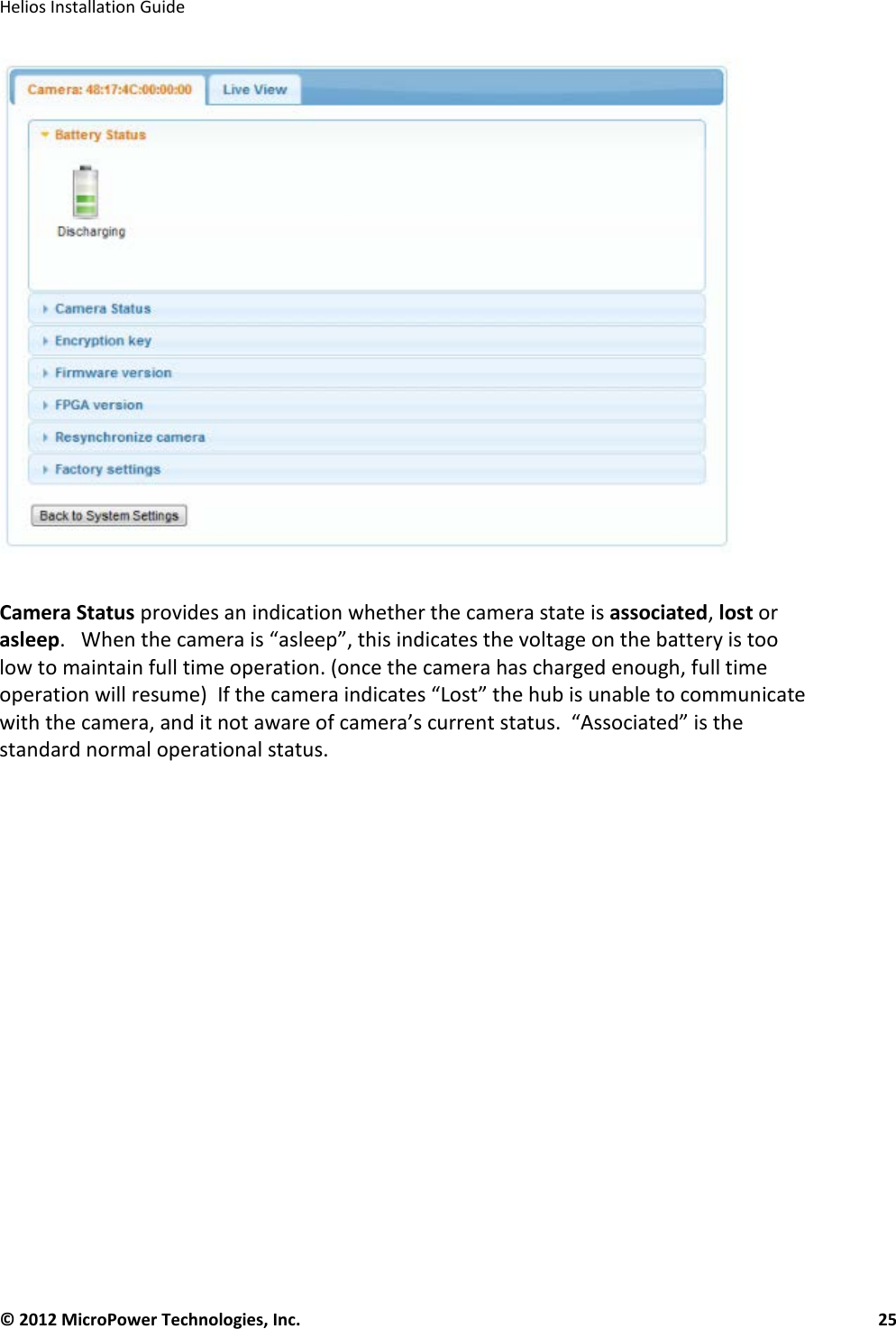   Helios Installation Guide  © 2012 MicroPower Technologies, Inc.      25     Camera Status provides an indication whether the camera state is associated, lost or asleep.   When the camera is “asleep”, this indicates the voltage on the battery is too low to maintain full time operation. (once the camera has charged enough, full time operation will resume)  If the camera indicates “Lost” the hub is unable to communicate with the camera, and it not aware of camera’s current status.  “Associated” is the standard normal operational status.     