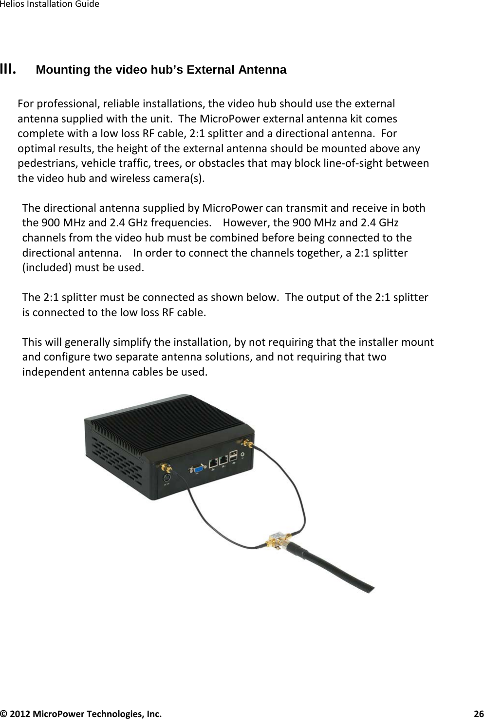   Helios Installation Guide  © 2012 MicroPower Technologies, Inc.      26    III. Mounting the video hub’s External Antenna  For professional, reliable installations, the video hub should use the external antenna supplied with the unit.  The MicroPower external antenna kit comes complete with a low loss RF cable, 2:1 splitter and a directional antenna.  For optimal results, the height of the external antenna should be mounted above any pedestrians, vehicle traffic, trees, or obstacles that may block line-of-sight between the video hub and wireless camera(s).  The directional antenna supplied by MicroPower can transmit and receive in both the 900 MHz and 2.4 GHz frequencies.    However, the 900 MHz and 2.4 GHz channels from the video hub must be combined before being connected to the directional antenna.    In order to connect the channels together, a 2:1 splitter (included) must be used.   The 2:1 splitter must be connected as shown below.  The output of the 2:1 splitter is connected to the low loss RF cable.   This will generally simplify the installation, by not requiring that the installer mount and configure two separate antenna solutions, and not requiring that two independent antenna cables be used.         