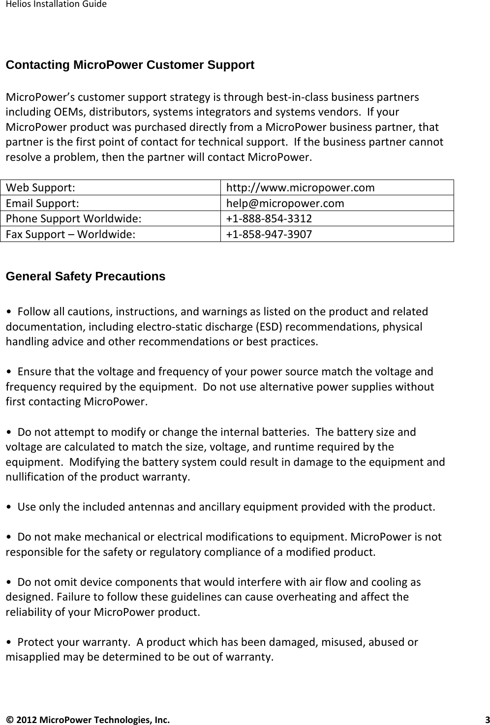   Helios Installation Guide  © 2012 MicroPower Technologies, Inc.      3    Contacting MicroPower Customer Support   MicroPower’s customer support strategy is through best-in-class business partners including OEMs, distributors, systems integrators and systems vendors.  If your MicroPower product was purchased directly from a MicroPower business partner, that partner is the first point of contact for technical support.  If the business partner cannot resolve a problem, then the partner will contact MicroPower.  Web Support:  http://www.micropower.com Email Support:   help@micropower.com Phone Support Worldwide: +1-888-854-3312 Fax Support – Worldwide: +1-858-947-3907  General Safety Precautions   •  Follow all cautions, instructions, and warnings as listed on the product and related documentation, including electro-static discharge (ESD) recommendations, physical handling advice and other recommendations or best practices.  •  Ensure that the voltage and frequency of your power source match the voltage and frequency required by the equipment.  Do not use alternative power supplies without first contacting MicroPower.  •  Do not attempt to modify or change the internal batteries.  The battery size and voltage are calculated to match the size, voltage, and runtime required by the equipment.  Modifying the battery system could result in damage to the equipment and nullification of the product warranty.  •  Use only the included antennas and ancillary equipment provided with the product.  •  Do not make mechanical or electrical modifications to equipment. MicroPower is not responsible for the safety or regulatory compliance of a modified product.   •  Do not omit device components that would interfere with air flow and cooling as designed. Failure to follow these guidelines can cause overheating and affect the reliability of your MicroPower product.  •  Protect your warranty.  A product which has been damaged, misused, abused or misapplied may be determined to be out of warranty.  