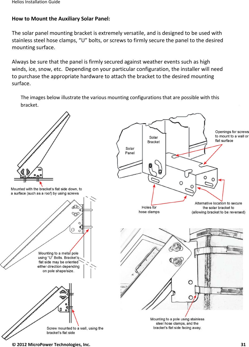   Helios Installation Guide  © 2012 MicroPower Technologies, Inc.      31   How to Mount the Auxiliary Solar Panel:  The solar panel mounting bracket is extremely versatile, and is designed to be used with stainless steel hose clamps, “U” bolts, or screws to firmly secure the panel to the desired mounting surface.   Always be sure that the panel is firmly secured against weather events such as high winds, ice, snow, etc.  Depending on your particular configuration, the installer will need to purchase the appropriate hardware to attach the bracket to the desired mounting surface.  The images below illustrate the various mounting configurations that are possible with this bracket.   