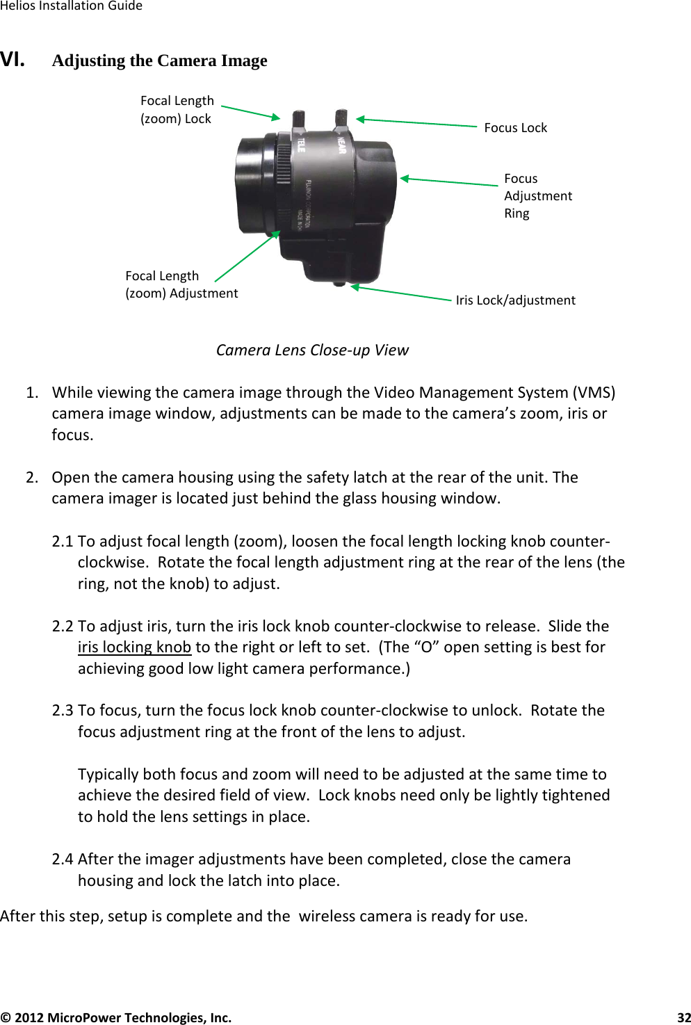   Helios Installation Guide  © 2012 MicroPower Technologies, Inc.      32   VI.   Adjusting the Camera Image     Camera Lens Close-up View  1. While viewing the camera image through the Video Management System (VMS) camera image window, adjustments can be made to the camera’s zoom, iris or focus.  2. Open the camera housing using the safety latch at the rear of the unit. The camera imager is located just behind the glass housing window.  2.1 To adjust focal length (zoom), loosen the focal length locking knob counter-clockwise.  Rotate the focal length adjustment ring at the rear of the lens (the ring, not the knob) to adjust.    2.2 To adjust iris, turn the iris lock knob counter-clockwise to release.  Slide the iris locking knob to the right or left to set.  (The “O” open setting is best for achieving good low light camera performance.)  2.3 To focus, turn the focus lock knob counter-clockwise to unlock.  Rotate the focus adjustment ring at the front of the lens to adjust.  Typically both focus and zoom will need to be adjusted at the same time to achieve the desired field of view.  Lock knobs need only be lightly tightened to hold the lens settings in place.  2.4 After the imager adjustments have been completed, close the camera housing and lock the latch into place. After this step, setup is complete and the  wireless camera is ready for use.    Iris Lock/adjustment Focus Lock Focal Length (zoom) Lock Focal Length (zoom) Adjustment Focus Adjustment Ring  