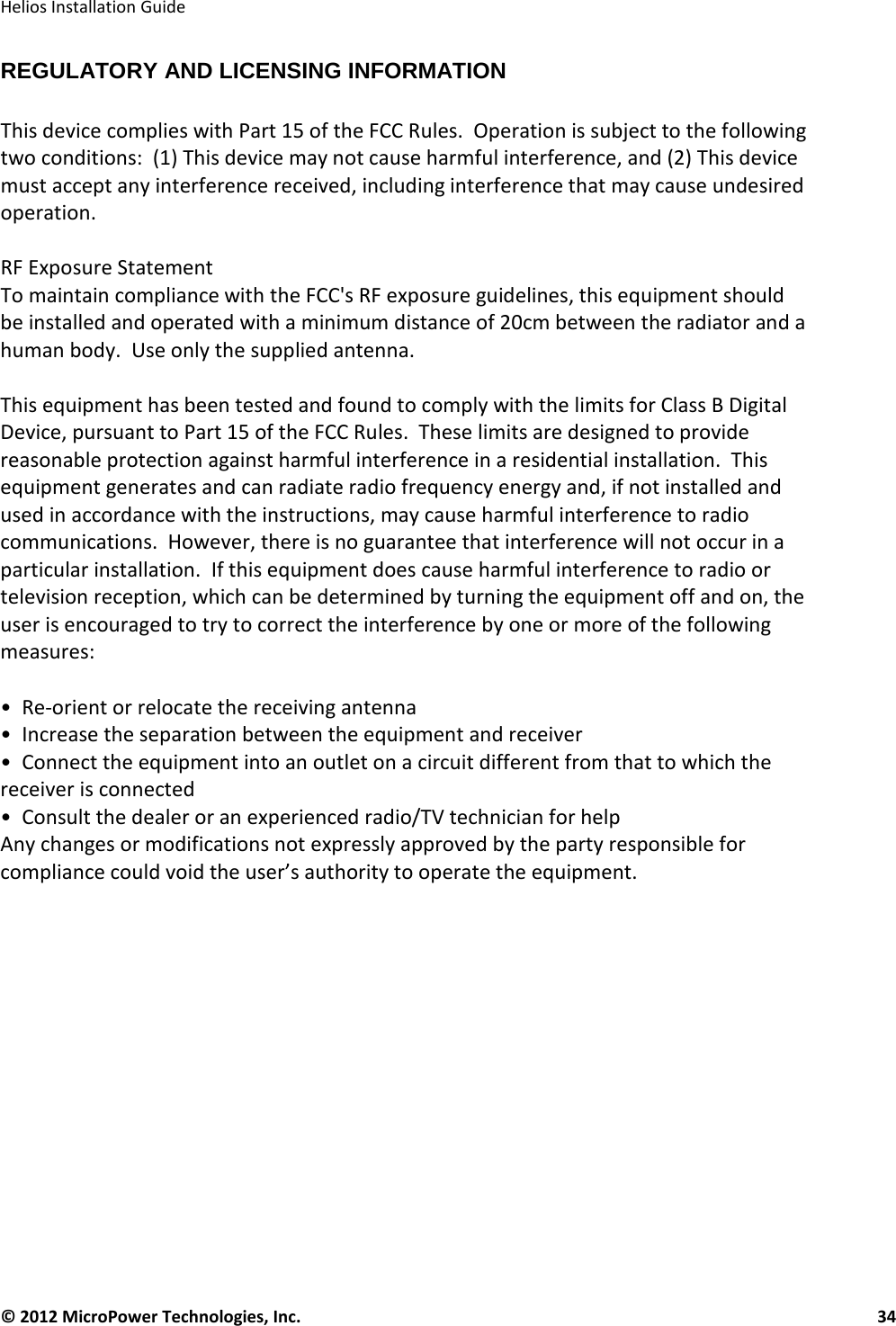   Helios Installation Guide  © 2012 MicroPower Technologies, Inc.      34   REGULATORY AND LICENSING INFORMATION  This device complies with Part 15 of the FCC Rules.  Operation is subject to the following two conditions:  (1) This device may not cause harmful interference, and (2) This device must accept any interference received, including interference that may cause undesired operation.  RF Exposure Statement To maintain compliance with the FCC&apos;s RF exposure guidelines, this equipment should be installed and operated with a minimum distance of 20cm between the radiator and a human body.  Use only the supplied antenna.  This equipment has been tested and found to comply with the limits for Class B Digital Device, pursuant to Part 15 of the FCC Rules.  These limits are designed to provide reasonable protection against harmful interference in a residential installation.  This equipment generates and can radiate radio frequency energy and, if not installed and used in accordance with the instructions, may cause harmful interference to radio communications.  However, there is no guarantee that interference will not occur in a particular installation.  If this equipment does cause harmful interference to radio or television reception, which can be determined by turning the equipment off and on, the user is encouraged to try to correct the interference by one or more of the following measures:  •  Re-orient or relocate the receiving antenna •  Increase the separation between the equipment and receiver •  Connect the equipment into an outlet on a circuit different from that to which the receiver is connected •  Consult the dealer or an experienced radio/TV technician for help Any changes or modifications not expressly approved by the party responsible for compliance could void the user’s authority to operate the equipment.  