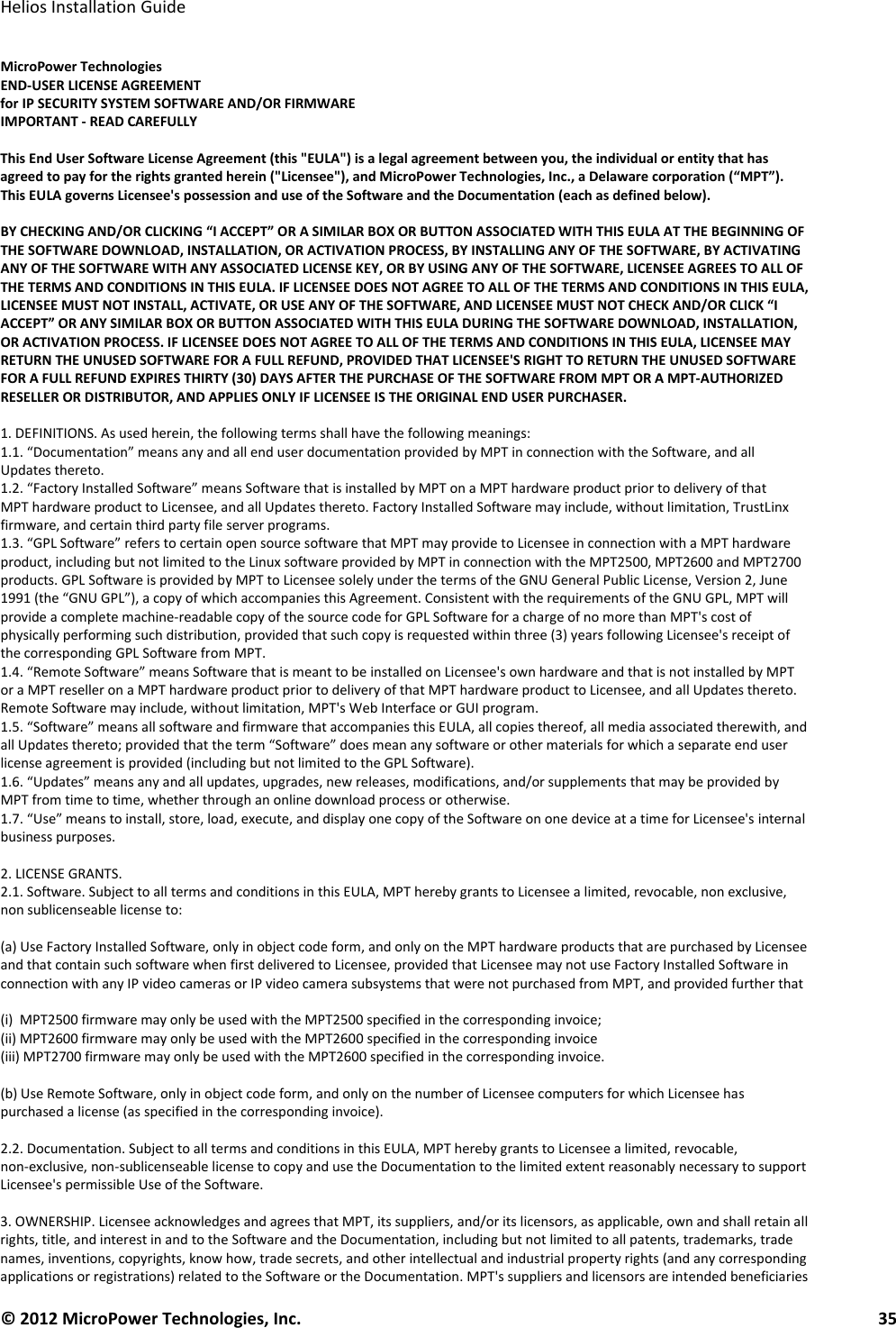   Helios Installation Guide  © 2012 MicroPower Technologies, Inc.      35   MicroPower Technologies END-USER LICENSE AGREEMENT for IP SECURITY SYSTEM SOFTWARE AND/OR FIRMWARE IMPORTANT - READ CAREFULLY  This End User Software License Agreement (this &quot;EULA&quot;) is a legal agreement between you, the individual or entity that has agreed to pay for the rights granted herein (&quot;Licensee&quot;), and MicroPower Technologies, Inc., a Delaware corporation (“MPT”). This EULA governs Licensee&apos;s possession and use of the Software and the Documentation (each as defined below).  BY CHECKING AND/OR CLICKING “I ACCEPT” OR A SIMILAR BOX OR BUTTON ASSOCIATED WITH THIS EULA AT THE BEGINNING OF THE SOFTWARE DOWNLOAD, INSTALLATION, OR ACTIVATION PROCESS, BY INSTALLING ANY OF THE SOFTWARE, BY ACTIVATING ANY OF THE SOFTWARE WITH ANY ASSOCIATED LICENSE KEY, OR BY USING ANY OF THE SOFTWARE, LICENSEE AGREES TO ALL OF THE TERMS AND CONDITIONS IN THIS EULA. IF LICENSEE DOES NOT AGREE TO ALL OF THE TERMS AND CONDITIONS IN THIS EULA, LICENSEE MUST NOT INSTALL, ACTIVATE, OR USE ANY OF THE SOFTWARE, AND LICENSEE MUST NOT CHECK AND/OR CLICK “I ACCEPT” OR ANY SIMILAR BOX OR BUTTON ASSOCIATED WITH THIS EULA DURING THE SOFTWARE DOWNLOAD, INSTALLATION, OR ACTIVATION PROCESS. IF LICENSEE DOES NOT AGREE TO ALL OF THE TERMS AND CONDITIONS IN THIS EULA, LICENSEE MAY RETURN THE UNUSED SOFTWARE FOR A FULL REFUND, PROVIDED THAT LICENSEE&apos;S RIGHT TO RETURN THE UNUSED SOFTWARE FOR A FULL REFUND EXPIRES THIRTY (30) DAYS AFTER THE PURCHASE OF THE SOFTWARE FROM MPT OR A MPT-AUTHORIZED RESELLER OR DISTRIBUTOR, AND APPLIES ONLY IF LICENSEE IS THE ORIGINAL END USER PURCHASER.  1. DEFINITIONS. As used herein, the following terms shall have the following meanings: 1.1. “Documentation” means any and all end user documentation provided by MPT in connection with the Software, and all Updates thereto. 1.2. “Factory Installed Software” means Software that is installed by MPT on a MPT hardware product prior to delivery of that MPT hardware product to Licensee, and all Updates thereto. Factory Installed Software may include, without limitation, TrustLinx firmware, and certain third party file server programs. 1.3. “GPL Software” refers to certain open source software that MPT may provide to Licensee in connection with a MPT hardware product, including but not limited to the Linux software provided by MPT in connection with the MPT2500, MPT2600 and MPT2700 products. GPL Software is provided by MPT to Licensee solely under the terms of the GNU General Public License, Version 2, June 1991 (the “GNU GPL”), a copy of which accompanies this Agreement. Consistent with the requirements of the GNU GPL, MPT will provide a complete machine-readable copy of the source code for GPL Software for a charge of no more than MPT&apos;s cost of physically performing such distribution, provided that such copy is requested within three (3) years following Licensee&apos;s receipt of the corresponding GPL Software from MPT. 1.4. “Remote Software” means Software that is meant to be installed on Licensee&apos;s own hardware and that is not installed by MPT or a MPT reseller on a MPT hardware product prior to delivery of that MPT hardware product to Licensee, and all Updates thereto. Remote Software may include, without limitation, MPT&apos;s Web Interface or GUI program. 1.5. “Software” means all software and firmware that accompanies this EULA, all copies thereof, all media associated therewith, and all Updates thereto; provided that the term “Software” does mean any software or other materials for which a separate end user license agreement is provided (including but not limited to the GPL Software). 1.6. “Updates” means any and all updates, upgrades, new releases, modifications, and/or supplements that may be provided by MPT from time to time, whether through an online download process or otherwise. 1.7. “Use” means to install, store, load, execute, and display one copy of the Software on one device at a time for Licensee&apos;s internal business purposes.  2. LICENSE GRANTS. 2.1. Software. Subject to all terms and conditions in this EULA, MPT hereby grants to Licensee a limited, revocable, non exclusive, non sublicenseable license to:  (a) Use Factory Installed Software, only in object code form, and only on the MPT hardware products that are purchased by Licensee and that contain such software when first delivered to Licensee, provided that Licensee may not use Factory Installed Software in connection with any IP video cameras or IP video camera subsystems that were not purchased from MPT, and provided further that  (i)  MPT2500 firmware may only be used with the MPT2500 specified in the corresponding invoice; (ii) MPT2600 firmware may only be used with the MPT2600 specified in the corresponding invoice (iii) MPT2700 firmware may only be used with the MPT2600 specified in the corresponding invoice.  (b) Use Remote Software, only in object code form, and only on the number of Licensee computers for which Licensee has purchased a license (as specified in the corresponding invoice).  2.2. Documentation. Subject to all terms and conditions in this EULA, MPT hereby grants to Licensee a limited, revocable, non-exclusive, non-sublicenseable license to copy and use the Documentation to the limited extent reasonably necessary to support Licensee&apos;s permissible Use of the Software.  3. OWNERSHIP. Licensee acknowledges and agrees that MPT, its suppliers, and/or its licensors, as applicable, own and shall retain all rights, title, and interest in and to the Software and the Documentation, including but not limited to all patents, trademarks, trade names, inventions, copyrights, know how, trade secrets, and other intellectual and industrial property rights (and any corresponding applications or registrations) related to the Software or the Documentation. MPT&apos;s suppliers and licensors are intended beneficiaries 