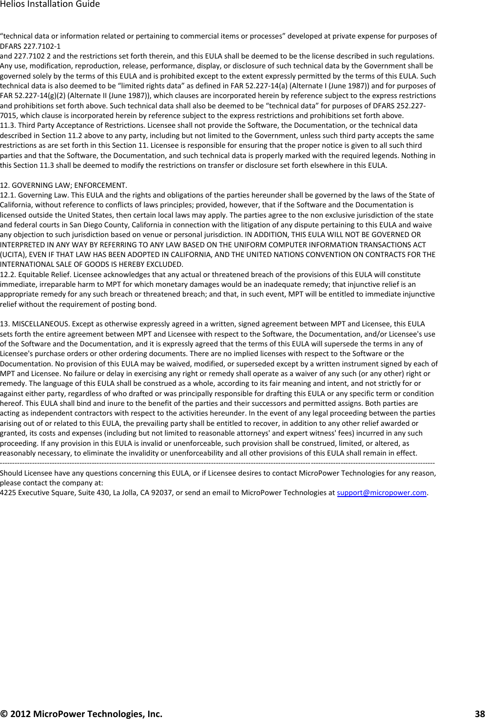   Helios Installation Guide  © 2012 MicroPower Technologies, Inc.      38   “technical data or information related or pertaining to commercial items or processes” developed at private expense for purposes of DFARS 227.7102-1 and 227.7102 2 and the restrictions set forth therein, and this EULA shall be deemed to be the license described in such regulations. Any use, modification, reproduction, release, performance, display, or disclosure of such technical data by the Government shall be governed solely by the terms of this EULA and is prohibited except to the extent expressly permitted by the terms of this EULA. Such technical data is also deemed to be “limited rights data” as defined in FAR 52.227-14(a) (Alternate I (June 1987)) and for purposes of FAR 52.227-14(g)(2) (Alternate II (June 1987)), which clauses are incorporated herein by reference subject to the express restrictions and prohibitions set forth above. Such technical data shall also be deemed to be “technical data” for purposes of DFARS 252.227-7015, which clause is incorporated herein by reference subject to the express restrictions and prohibitions set forth above. 11.3. Third Party Acceptance of Restrictions. Licensee shall not provide the Software, the Documentation, or the technical data described in Section 11.2 above to any party, including but not limited to the Government, unless such third party accepts the same restrictions as are set forth in this Section 11. Licensee is responsible for ensuring that the proper notice is given to all such third parties and that the Software, the Documentation, and such technical data is properly marked with the required legends. Nothing in this Section 11.3 shall be deemed to modify the restrictions on transfer or disclosure set forth elsewhere in this EULA.  12. GOVERNING LAW; ENFORCEMENT. 12.1. Governing Law. This EULA and the rights and obligations of the parties hereunder shall be governed by the laws of the State of California, without reference to conflicts of laws principles; provided, however, that if the Software and the Documentation is licensed outside the United States, then certain local laws may apply. The parties agree to the non exclusive jurisdiction of the state and federal courts in San Diego County, California in connection with the litigation of any dispute pertaining to this EULA and waive any objection to such jurisdiction based on venue or personal jurisdiction. IN ADDITION, THIS EULA WILL NOT BE GOVERNED OR INTERPRETED IN ANY WAY BY REFERRING TO ANY LAW BASED ON THE UNIFORM COMPUTER INFORMATION TRANSACTIONS ACT (UCITA), EVEN IF THAT LAW HAS BEEN ADOPTED IN CALIFORNIA, AND THE UNITED NATIONS CONVENTION ON CONTRACTS FOR THE INTERNATIONAL SALE OF GOODS IS HEREBY EXCLUDED. 12.2. Equitable Relief. Licensee acknowledges that any actual or threatened breach of the provisions of this EULA will constitute immediate, irreparable harm to MPT for which monetary damages would be an inadequate remedy; that injunctive relief is an appropriate remedy for any such breach or threatened breach; and that, in such event, MPT will be entitled to immediate injunctive relief without the requirement of posting bond.  13. MISCELLANEOUS. Except as otherwise expressly agreed in a written, signed agreement between MPT and Licensee, this EULA sets forth the entire agreement between MPT and Licensee with respect to the Software, the Documentation, and/or Licensee&apos;s use of the Software and the Documentation, and it is expressly agreed that the terms of this EULA will supersede the terms in any of Licensee&apos;s purchase orders or other ordering documents. There are no implied licenses with respect to the Software or the Documentation. No provision of this EULA may be waived, modified, or superseded except by a written instrument signed by each of MPT and Licensee. No failure or delay in exercising any right or remedy shall operate as a waiver of any such (or any other) right or remedy. The language of this EULA shall be construed as a whole, according to its fair meaning and intent, and not strictly for or against either party, regardless of who drafted or was principally responsible for drafting this EULA or any specific term or condition hereof. This EULA shall bind and inure to the benefit of the parties and their successors and permitted assigns. Both parties are acting as independent contractors with respect to the activities hereunder. In the event of any legal proceeding between the parties arising out of or related to this EULA, the prevailing party shall be entitled to recover, in addition to any other relief awarded or granted, its costs and expenses (including but not limited to reasonable attorneys&apos; and expert witness&apos; fees) incurred in any such proceeding. If any provision in this EULA is invalid or unenforceable, such provision shall be construed, limited, or altered, as reasonably necessary, to eliminate the invalidity or unenforceability and all other provisions of this EULA shall remain in effect. ------------------------------------------------------------------------------------------------------------------------------------------------------------------------------- Should Licensee have any questions concerning this EULA, or if Licensee desires to contact MicroPower Technologies for any reason, please contact the company at: 4225 Executive Square, Suite 430, La Jolla, CA 92037, or send an email to MicroPower Technologies at support@micropower.com. 
