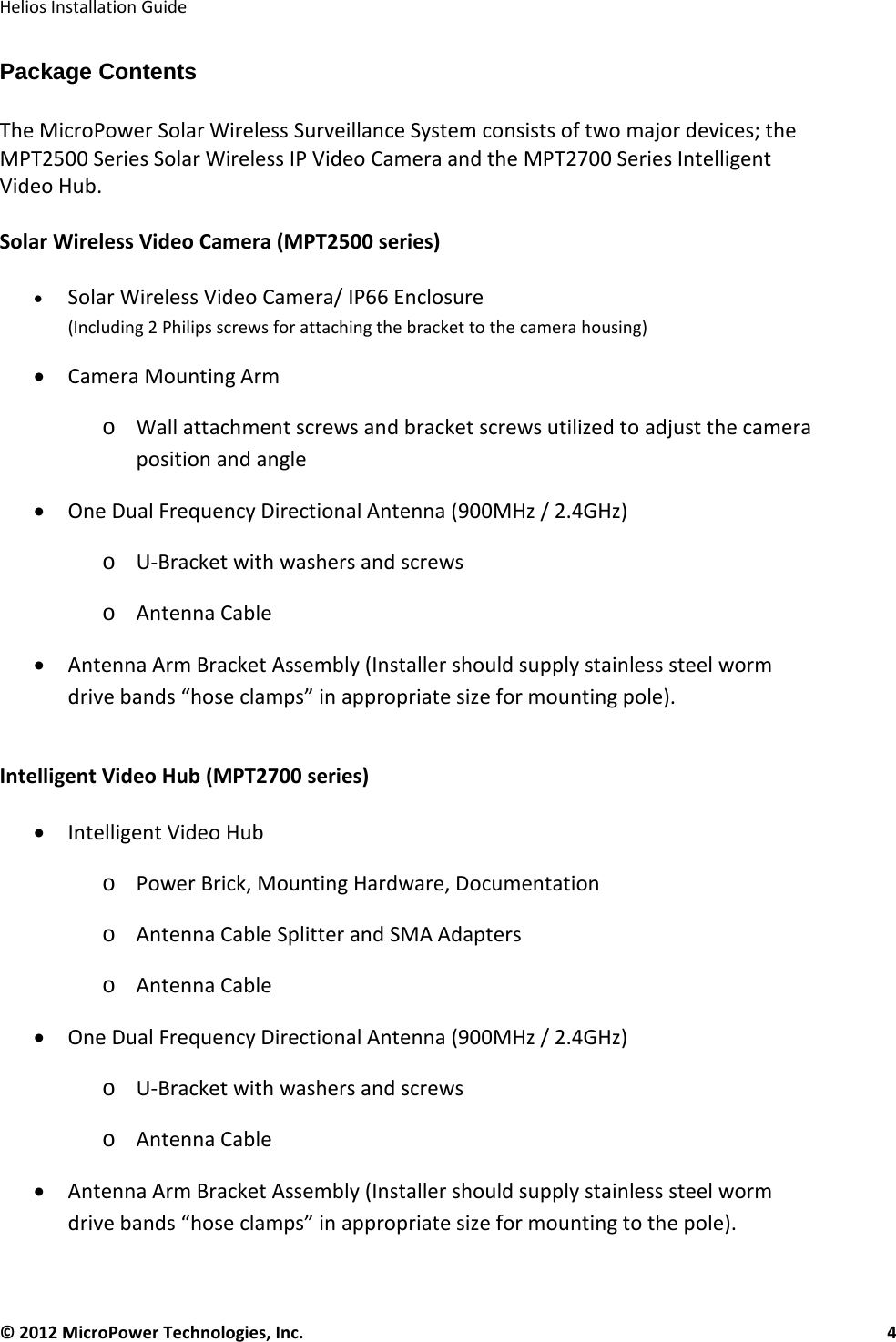   Helios Installation Guide  © 2012 MicroPower Technologies, Inc.      4   Package Contents  The MicroPower Solar Wireless Surveillance System consists of two major devices; the MPT2500 Series Solar Wireless IP Video Camera and the MPT2700 Series Intelligent Video Hub.   Solar Wireless Video Camera (MPT2500 series)  • Solar Wireless Video Camera/ IP66 Enclosure  (Including 2 Philips screws for attaching the bracket to the camera housing) • Camera Mounting Arm  o Wall attachment screws and bracket screws utilized to adjust the camera position and angle • One Dual Frequency Directional Antenna (900MHz / 2.4GHz) o U-Bracket with washers and screws o Antenna Cable • Antenna Arm Bracket Assembly (Installer should supply stainless steel worm drive bands “hose clamps” in appropriate size for mounting pole).  Intelligent Video Hub (MPT2700 series)   • Intelligent Video Hub o Power Brick, Mounting Hardware, Documentation o Antenna Cable Splitter and SMA Adapters o Antenna Cable • One Dual Frequency Directional Antenna (900MHz / 2.4GHz) o U-Bracket with washers and screws o Antenna Cable • Antenna Arm Bracket Assembly (Installer should supply stainless steel worm drive bands “hose clamps” in appropriate size for mounting to the pole).  