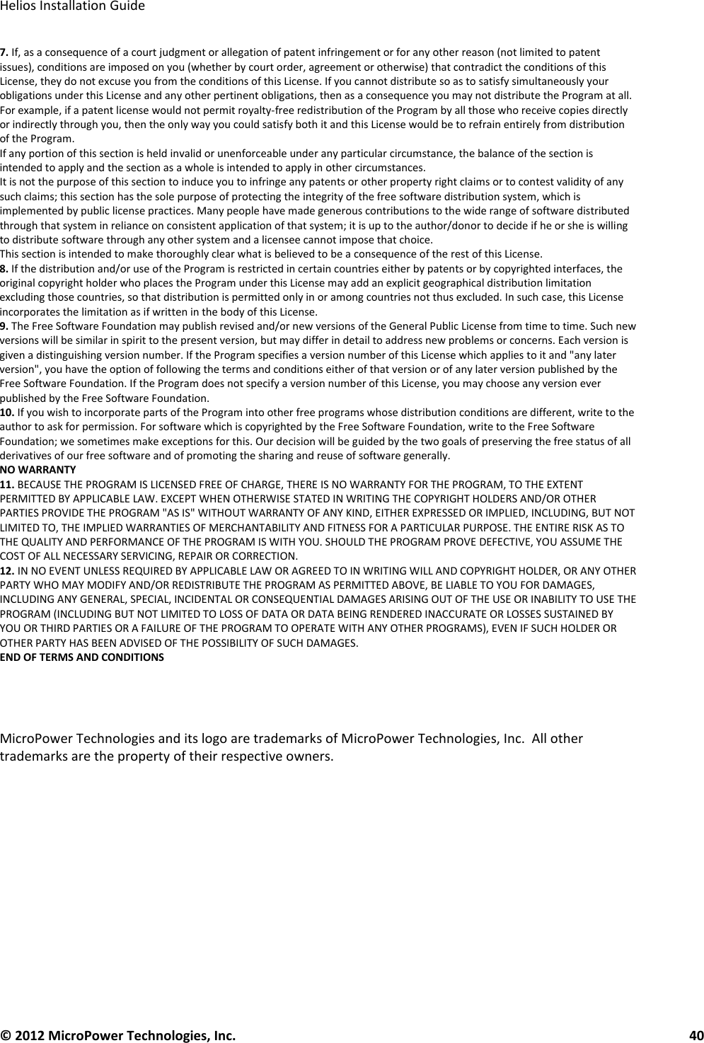   Helios Installation Guide  © 2012 MicroPower Technologies, Inc.      40   7. If, as a consequence of a court judgment or allegation of patent infringement or for any other reason (not limited to patent issues), conditions are imposed on you (whether by court order, agreement or otherwise) that contradict the conditions of this License, they do not excuse you from the conditions of this License. If you cannot distribute so as to satisfy simultaneously your obligations under this License and any other pertinent obligations, then as a consequence you may not distribute the Program at all. For example, if a patent license would not permit royalty-free redistribution of the Program by all those who receive copies directly or indirectly through you, then the only way you could satisfy both it and this License would be to refrain entirely from distribution of the Program.  If any portion of this section is held invalid or unenforceable under any particular circumstance, the balance of the section is intended to apply and the section as a whole is intended to apply in other circumstances.  It is not the purpose of this section to induce you to infringe any patents or other property right claims or to contest validity of any such claims; this section has the sole purpose of protecting the integrity of the free software distribution system, which is implemented by public license practices. Many people have made generous contributions to the wide range of software distributed through that system in reliance on consistent application of that system; it is up to the author/donor to decide if he or she is willing to distribute software through any other system and a licensee cannot impose that choice.  This section is intended to make thoroughly clear what is believed to be a consequence of the rest of this License.  8. If the distribution and/or use of the Program is restricted in certain countries either by patents or by copyrighted interfaces, the original copyright holder who places the Program under this License may add an explicit geographical distribution limitation excluding those countries, so that distribution is permitted only in or among countries not thus excluded. In such case, this License incorporates the limitation as if written in the body of this License.  9. The Free Software Foundation may publish revised and/or new versions of the General Public License from time to time. Such new versions will be similar in spirit to the present version, but may differ in detail to address new problems or concerns. Each version is given a distinguishing version number. If the Program specifies a version number of this License which applies to it and &quot;any later version&quot;, you have the option of following the terms and conditions either of that version or of any later version published by the Free Software Foundation. If the Program does not specify a version number of this License, you may choose any version ever published by the Free Software Foundation.  10. If you wish to incorporate parts of the Program into other free programs whose distribution conditions are different, write to the author to ask for permission. For software which is copyrighted by the Free Software Foundation, write to the Free Software Foundation; we sometimes make exceptions for this. Our decision will be guided by the two goals of preserving the free status of all derivatives of our free software and of promoting the sharing and reuse of software generally.  NO WARRANTY  11. BECAUSE THE PROGRAM IS LICENSED FREE OF CHARGE, THERE IS NO WARRANTY FOR THE PROGRAM, TO THE EXTENT PERMITTED BY APPLICABLE LAW. EXCEPT WHEN OTHERWISE STATED IN WRITING THE COPYRIGHT HOLDERS AND/OR OTHER PARTIES PROVIDE THE PROGRAM &quot;AS IS&quot; WITHOUT WARRANTY OF ANY KIND, EITHER EXPRESSED OR IMPLIED, INCLUDING, BUT NOT LIMITED TO, THE IMPLIED WARRANTIES OF MERCHANTABILITY AND FITNESS FOR A PARTICULAR PURPOSE. THE ENTIRE RISK AS TO THE QUALITY AND PERFORMANCE OF THE PROGRAM IS WITH YOU. SHOULD THE PROGRAM PROVE DEFECTIVE, YOU ASSUME THE COST OF ALL NECESSARY SERVICING, REPAIR OR CORRECTION.  12. IN NO EVENT UNLESS REQUIRED BY APPLICABLE LAW OR AGREED TO IN WRITING WILL AND COPYRIGHT HOLDER, OR ANY OTHER PARTY WHO MAY MODIFY AND/OR REDISTRIBUTE THE PROGRAM AS PERMITTED ABOVE, BE LIABLE TO YOU FOR DAMAGES, INCLUDING ANY GENERAL, SPECIAL, INCIDENTAL OR CONSEQUENTIAL DAMAGES ARISING OUT OF THE USE OR INABILITY TO USE THE PROGRAM (INCLUDING BUT NOT LIMITED TO LOSS OF DATA OR DATA BEING RENDERED INACCURATE OR LOSSES SUSTAINED BY YOU OR THIRD PARTIES OR A FAILURE OF THE PROGRAM TO OPERATE WITH ANY OTHER PROGRAMS), EVEN IF SUCH HOLDER OR OTHER PARTY HAS BEEN ADVISED OF THE POSSIBILITY OF SUCH DAMAGES.  END OF TERMS AND CONDITIONS     MicroPower Technologies and its logo are trademarks of MicroPower Technologies, Inc.  All other trademarks are the property of their respective owners. 
