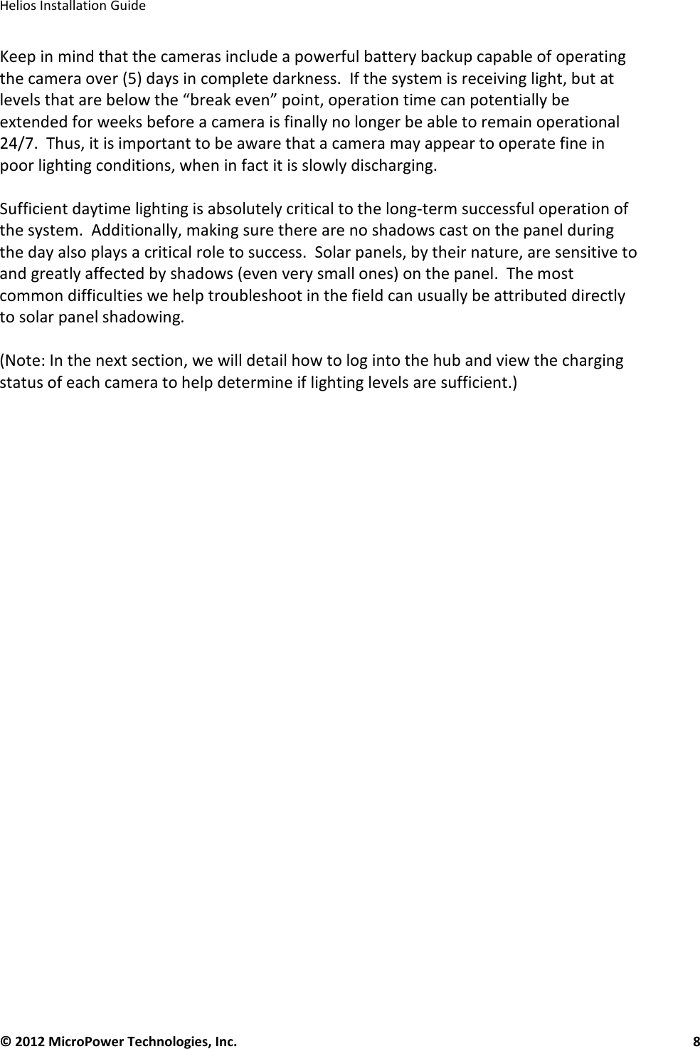   Helios Installation Guide  © 2012 MicroPower Technologies, Inc.      8   Keep in mind that the cameras include a powerful battery backup capable of operating the camera over (5) days in complete darkness.  If the system is receiving light, but at levels that are below the “break even” point, operation time can potentially be extended for weeks before a camera is finally no longer be able to remain operational 24/7.  Thus, it is important to be aware that a camera may appear to operate fine in poor lighting conditions, when in fact it is slowly discharging.    Sufficient daytime lighting is absolutely critical to the long-term successful operation of the system.  Additionally, making sure there are no shadows cast on the panel during the day also plays a critical role to success.  Solar panels, by their nature, are sensitive to and greatly affected by shadows (even very small ones) on the panel.  The most common difficulties we help troubleshoot in the field can usually be attributed directly to solar panel shadowing.    (Note: In the next section, we will detail how to log into the hub and view the charging status of each camera to help determine if lighting levels are sufficient.)  
