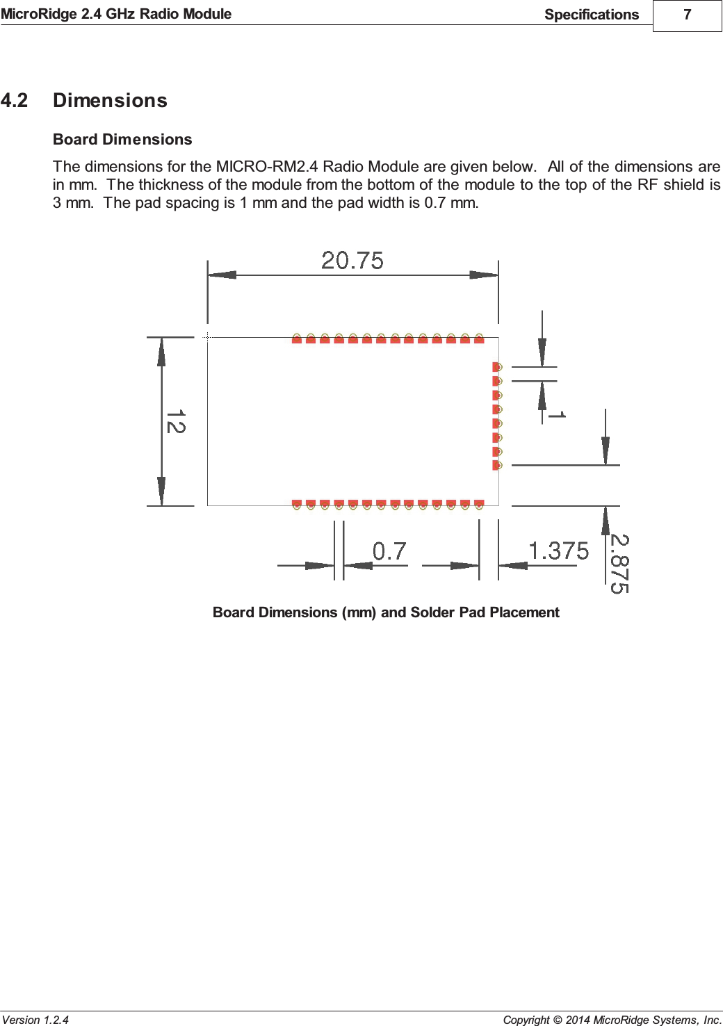 Specifications 7Copyright &copy; 2014 MicroRidge Systems, Inc.MicroRidge 2.4 GHz Radio ModuleVersion 1.2.44.2 DimensionsBoard DimensionsThe dimensions for the MICRO-RM2.4 Radio Module are given below.  All of the dimensions arein mm.  The thickness of the module from the bottom of the module to the top of the RF shield is3 mm.  The pad spacing is 1 mm and the pad width is 0.7 mm.Board Dimensions (mm) and Solder Pad Placement