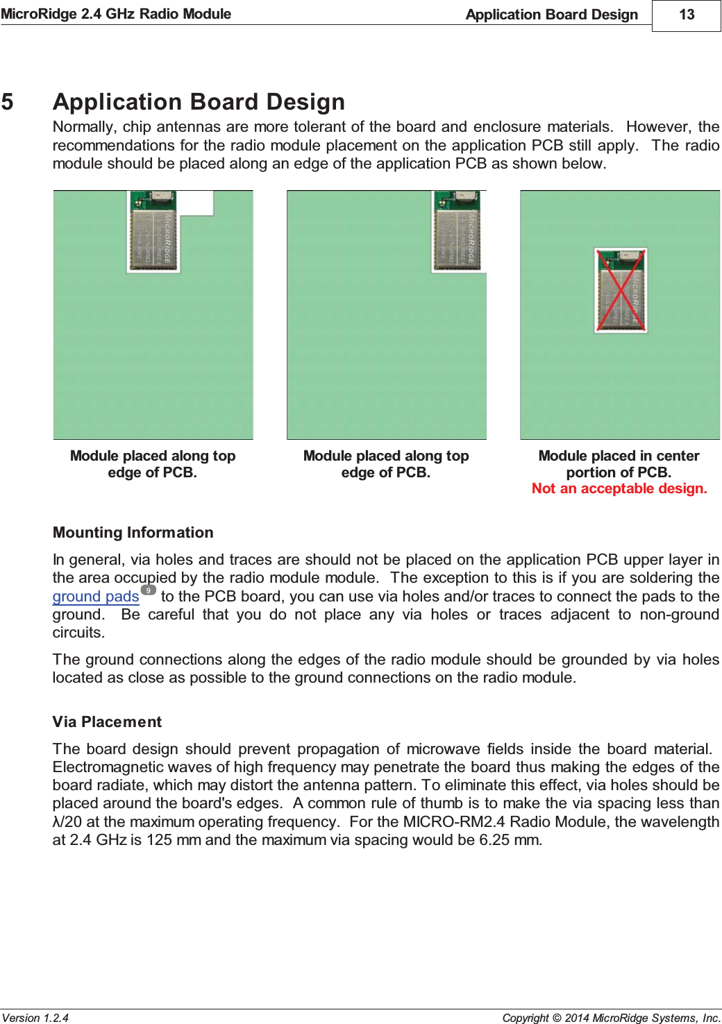 Application Board Design 13Copyright &copy; 2014 MicroRidge Systems, Inc.MicroRidge 2.4 GHz Radio ModuleVersion 1.2.45Application Board DesignNormally, chip antennas are more tolerant of the board and enclosure  materials.   However,  therecommendations for the radio module placement on the application PCB still  apply.   The radiomodule should be placed along an edge of the application PCB as shown below.Module placed along topedge of PCB.Module placed along topedge of PCB.Module placed in centerportion of PCB.Not an acceptable design.Mounting InformationIn general, via holes and traces are should not be placed on the application PCB upper layer inthe area occupied by the radio module module.  The exception to this is if you are soldering theground pads  to the PCB board, you can use via holes and/or traces to connect the pads to theground.    Be  careful  that  you  do  not  place  any  via  holes  or  traces  adjacent  to  non-groundcircuits. The ground connections along the edges of the radio module should  be  grounded by  via holeslocated as close as possible to the ground connections on the radio module.Via PlacementThe board  design  should  prevent  propagation  of  microwave  fields  inside  the  board  material.  Electromagnetic waves of high frequency may penetrate the board thus making the edges of theboard radiate, which may distort the antenna pattern. To eliminate this effect, via holes should beplaced around the board's edges.  A common rule of thumb is to make the via spacing less than&lambda;/20 at the maximum operating frequency.  For the MICRO-RM2.4 Radio Module, the wavelengthat 2.4 GHz is 125 mm and the maximum via spacing would be 6.25 mm.9