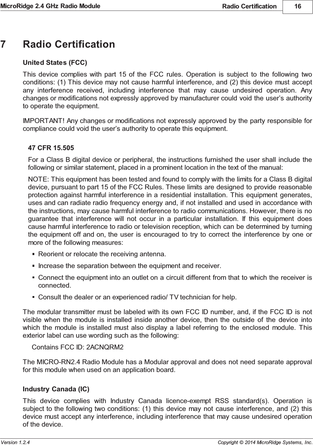 Radio Certification 16Copyright &copy; 2014 MicroRidge Systems, Inc.MicroRidge 2.4 GHz Radio ModuleVersion 1.2.47Radio CertificationUnited States (FCC)This device  complies  with part  15  of  the  FCC  rules.  Operation  is  subject  to  the  following  twoconditions: (1) This device may not cause harmful interference, and (2) this device  must  acceptany  interference  received,  including  interference  that  may  cause  undesired  operation.  Anychanges or modifications not expressly approved by manufacturer could void the user&rsquo;s authorityto operate the equipment. IMPORTANT! Any changes or modifications not expressly approved by the party responsible forcompliance could void the user&rsquo;s authority to operate this equipment. 47 CFR 15.505For a Class B digital device or peripheral, the instructions furnished the user shall  include  thefollowing or similar statement, placed in a prominent location in the text of the manual:NOTE: This equipment has been tested and found to comply with the limits for a Class B digitaldevice, pursuant to part 15 of the FCC Rules. These limits are designed to provide reasonableprotection against harmful interference in a  residential installation.  This  equipment  generates,uses and can radiate radio frequency energy and, if not installed and used in accordance withthe instructions, may cause harmful interference to radio communications. However, there is noguarantee  that  interference  will  not  occur  in  a  particular  installation.  If  this  equipment  doescause harmful interference to radio or television reception, which can be determined by turningthe equipment off and on, the  user is  encouraged  to try  to correct  the interference  by  one ormore of the following measures:Reorient or relocate the receiving antenna.Increase the separation between the equipment and receiver.Connect the equipment into an outlet on a circuit different from that to which the receiver isconnected.Consult the dealer or an experienced radio/ TV technician for help.The modular transmitter must be labeled with its own FCC ID number, and, if the FCC ID is  notvisible when  the module is  installed inside  another  device, then  the  outside  of  the  device  intowhich the  module  is installed  must  also display  a  label  referring  to  the  enclosed  module.  Thisexterior label can use wording such as the following:Contains FCC ID: 2ACNQRM2The MICRO-RN2.4 Radio Module has a Modular approval and does not need separate approvalfor this module when used on an application board.Industry Canada (IC)This  device  complies  with  Industry  Canada  licence-exempt  RSS  standard(s).  Operation  issubject to the following two conditions: (1)  this  device may not  cause interference,  and (2)  thisdevice must accept any interference, including interference that may cause undesired operationof the device.
