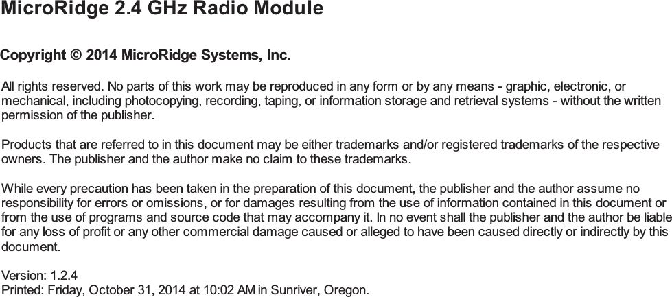 All rights reserved. No parts of this work may be reproduced in any form or by any means - graphic, electronic, ormechanical, including photocopying, recording, taping, or information storage and retrieval systems - without the writtenpermission of the publisher.Products that are referred to in this document may be either trademarks and/or registered trademarks of the respectiveowners. The publisher and the author make no claim to these trademarks.While every precaution has been taken in the preparation of this document, the publisher and the author assume noresponsibility for errors or omissions, or for damages resulting from the use of information contained in this document orfrom the use of programs and source code that may accompany it. In no event shall the publisher and the author be liablefor any loss of profit or any other commercial damage caused or alleged to have been caused directly or indirectly by thisdocument.Version: 1.2.4Printed: Friday, October 31, 2014 at 10:02 AM in Sunriver, Oregon.MicroRidge 2.4 GHz Radio ModuleCopyright &copy; 2014 MicroRidge Systems, Inc.