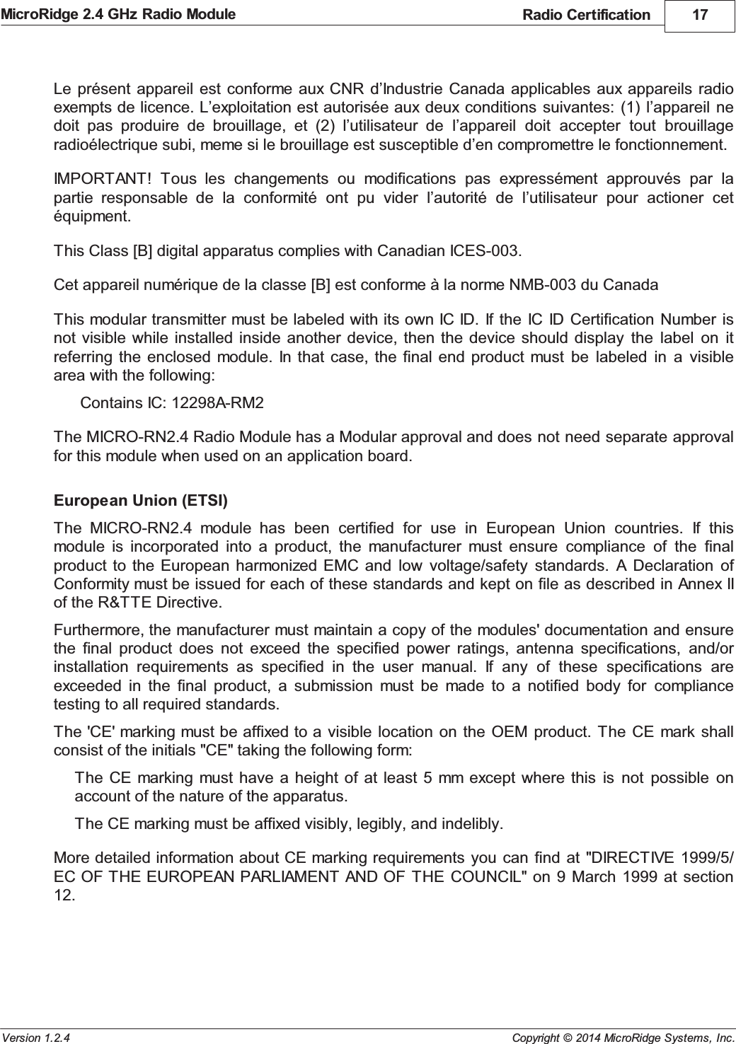 Radio Certification 17Copyright &copy; 2014 MicroRidge Systems, Inc.MicroRidge 2.4 GHz Radio ModuleVersion 1.2.4Le pr&eacute;sent  appareil est  conforme  aux CNR  d&rsquo;Industrie Canada  applicables  aux appareils radioexempts de licence. L&rsquo;exploitation est autoris&eacute;e aux deux conditions  suivantes: (1)  l&rsquo;appareil nedoit  pas  produire  de  brouillage,  et  (2)  l&rsquo;utilisateur  de  l&rsquo;appareil  doit  accepter  tout  brouillageradio&eacute;lectrique subi, meme si le brouillage est susceptible d&rsquo;en compromettre le fonctionnement. IMPORTANT!  Tous  les  changements  ou  modifications  pas  express&eacute;ment  approuv&eacute;s  par  lapartie  responsable  de  la  conformit&eacute;  ont  pu  vider  l&rsquo;autorit&eacute;  de  l&rsquo;utilisateur  pour  actioner  cet&eacute;quipment.This Class [B] digital apparatus complies with Canadian ICES-003.Cet appareil num&eacute;rique de la classe [B] est conforme &agrave; la norme NMB-003 du CanadaThis modular transmitter must be labeled with its own IC ID.  If  the IC  ID  Certification  Number  isnot visible  while installed  inside  another  device,  then the  device should  display  the  label  on  itreferring the  enclosed module. In that  case, the  final  end  product  must  be  labeled  in  a  visiblearea with the following:Contains IC: 12298A-RM2The MICRO-RN2.4 Radio Module has a Modular approval and does not need separate approvalfor this module when used on an application board.European Union (ETSI)The  MICRO-RN2.4  module  has  been  certified  for  use  in  European  Union  countries.  If  thismodule  is  incorporated  into  a  product,  the  manufacturer  must  ensure  compliance  of  the  finalproduct to  the European  harmonized EMC  and  low  voltage/safety  standards.  A Declaration  ofConformity must be issued for each of these standards and kept on file as described in Annex IIof the R&amp;TTE Directive.Furthermore, the manufacturer must maintain a copy of the modules' documentation and ensurethe  final  product  does  not  exceed  the  specified  power  ratings,  antenna  specifications,  and/orinstallation  requirements  as  specified  in  the  user  manual.  If  any  of  these  specifications  areexceeded  in  the  final  product,  a  submission  must  be  made  to  a  notified  body  for  compliancetesting to all required standards.The 'CE' marking must be affixed to a  visible location  on  the OEM  product. The  CE mark shallconsist of the initials "CE" taking the following form:The CE  marking  must  have a  height of  at  least 5  mm except where  this  is  not  possible  onaccount of the nature of the apparatus.The CE marking must be affixed visibly, legibly, and indelibly.More detailed information about CE marking requirements  you can  find at  "DIRECTIVE  1999/5/EC OF THE EUROPEAN PARLIAMENT  AND OF  THE  COUNCIL" on 9  March  1999 at  section12.