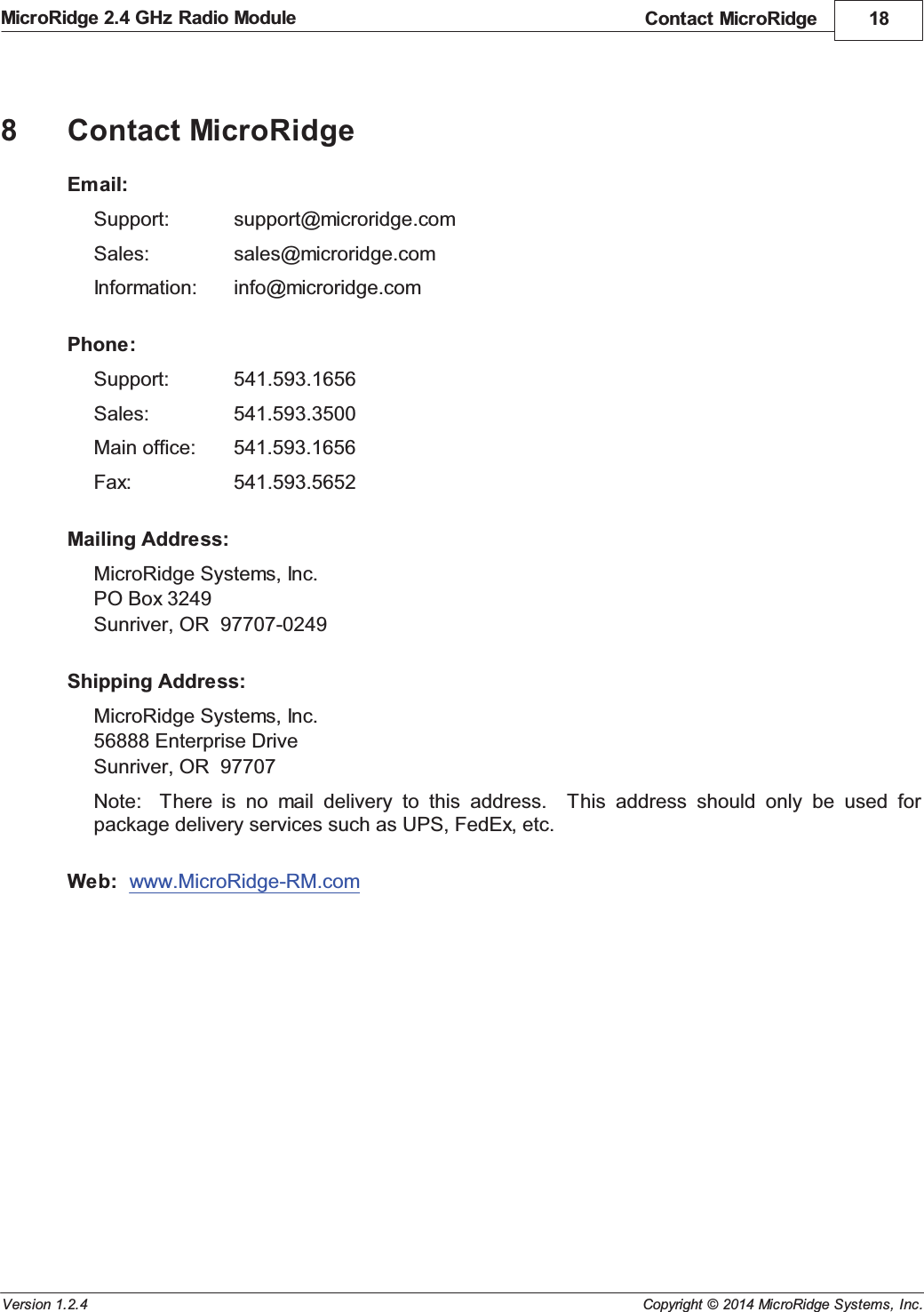 Contact MicroRidge 18Copyright &copy; 2014 MicroRidge Systems, Inc.MicroRidge 2.4 GHz Radio ModuleVersion 1.2.48Contact MicroRidgeEmail:Support: support@microridge.comSales: sales@microridge.comInformation: info@microridge.comPhone:Support: 541.593.1656Sales: 541.593.3500Main office: 541.593.1656Fax: 541.593.5652Mailing Address:MicroRidge Systems, Inc.PO Box 3249Sunriver, OR  97707-0249Shipping Address:MicroRidge Systems, Inc.56888 Enterprise DriveSunriver, OR  97707Note:    There  is  no  mail  delivery  to  this  address.    This  address  should  only  be  used  forpackage delivery services such as UPS, FedEx, etc.Web:  www.MicroRidge-RM.com 