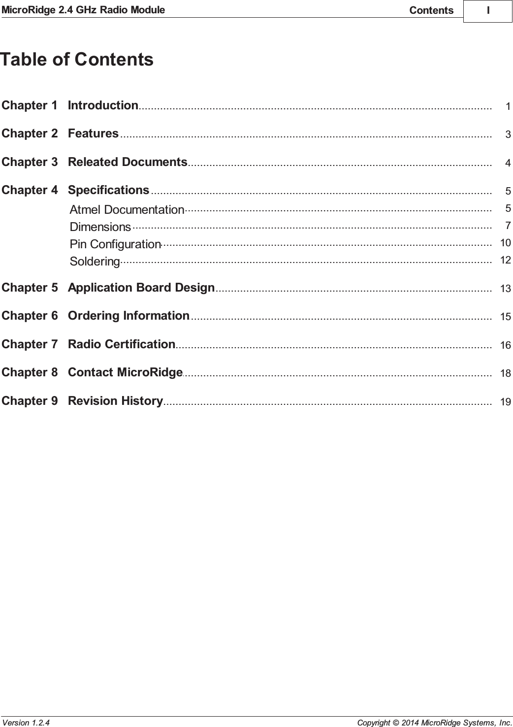 IContentsCopyright &copy; 2014 MicroRidge Systems, Inc.MicroRidge 2.4 GHz Radio ModuleVersion 1.2.4Table of ContentsChapter 1 1...................................................................................................................................IntroductionChapter 2 3...................................................................................................................................FeaturesChapter 3 4...................................................................................................................................Releated DocumentsChapter 4 5...................................................................................................................................Specifications...................................................................................................................................Atmel Documentation 5...................................................................................................................................Dimensions 7...................................................................................................................................Pin Configuration 10...................................................................................................................................Soldering 12Chapter 5 13...................................................................................................................................Application Board DesignChapter 6 15...................................................................................................................................Ordering InformationChapter 7 16...................................................................................................................................Radio CertificationChapter 8 18...................................................................................................................................Contact MicroRidgeChapter 9 19...................................................................................................................................Revision History