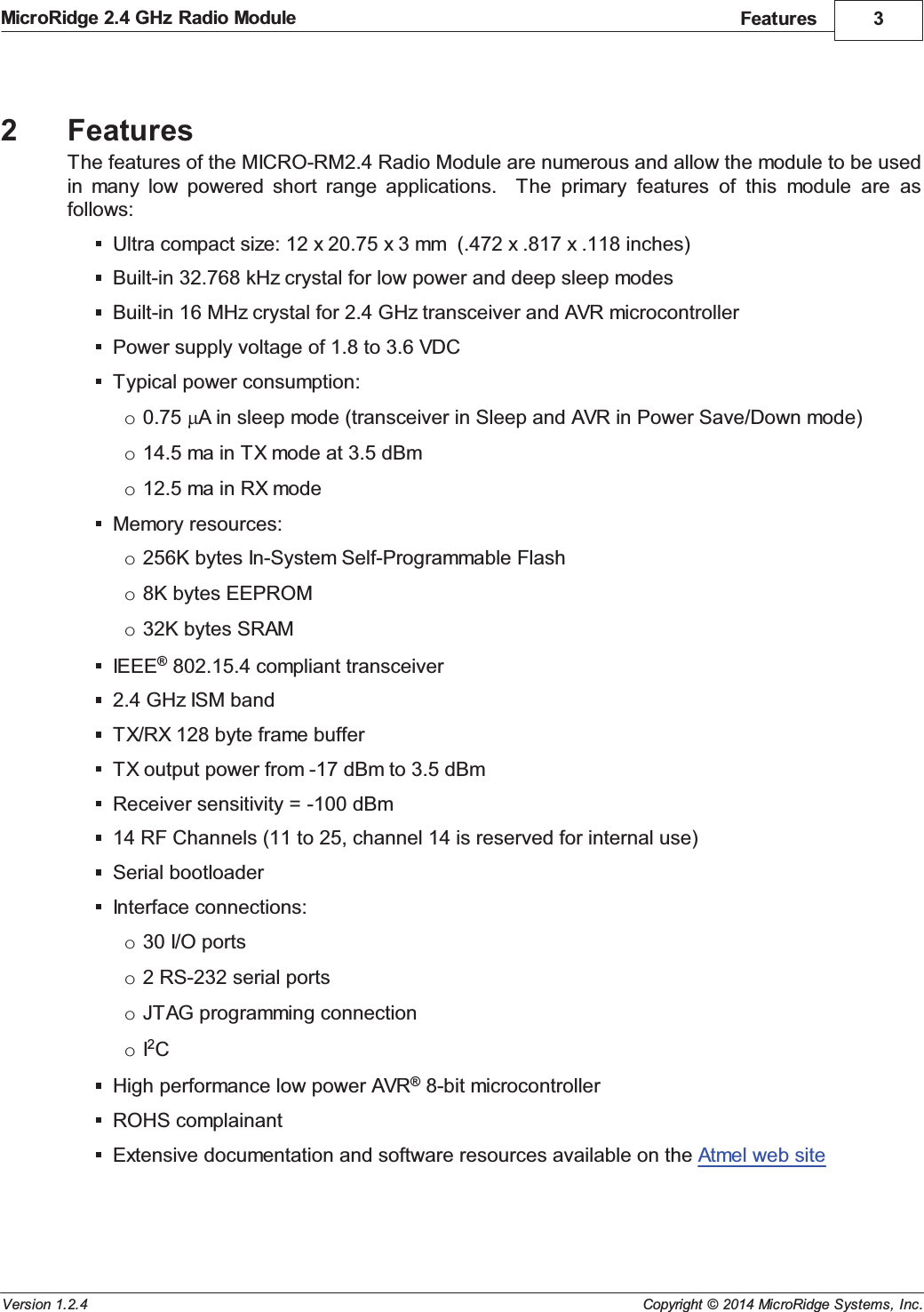 Features 3Copyright &copy; 2014 MicroRidge Systems, Inc.MicroRidge 2.4 GHz Radio ModuleVersion 1.2.42FeaturesThe features of the MICRO-RM2.4 Radio Module are numerous and allow the module to be usedin  many  low  powered  short  range  applications.    The  primary  features  of  this  module  are  asfollows:Ultra compact size: 12 x 20.75 x 3 mm  (.472 x .817 x .118 inches)Built-in 32.768 kHz crystal for low power and deep sleep modesBuilt-in 16 MHz crystal for 2.4 GHz transceiver and AVR microcontrollerPower supply voltage of 1.8 to 3.6 VDCTypical power consumption:o0.75  A in sleep mode (transceiver in Sleep and AVR in Power Save/Down mode)o14.5 ma in TX mode at 3.5 dBmo12.5 ma in RX modeMemory resources:o256K bytes In-System Self-Programmable Flasho8K bytes EEPROMo32K bytes SRAMIEEE&reg; 802.15.4 compliant transceiver2.4 GHz ISM bandTX/RX 128 byte frame bufferTX output power from -17 dBm to 3.5 dBmReceiver sensitivity = -100 dBm14 RF Channels (11 to 25, channel 14 is reserved for internal use)Serial bootloaderInterface connections:o30 I/O portso2 RS-232 serial portsoJTAG programming connectionoI2CHigh performance low power AVR&reg; 8-bit microcontrollerROHS complainantExtensive documentation and software resources available on the Atmel web site