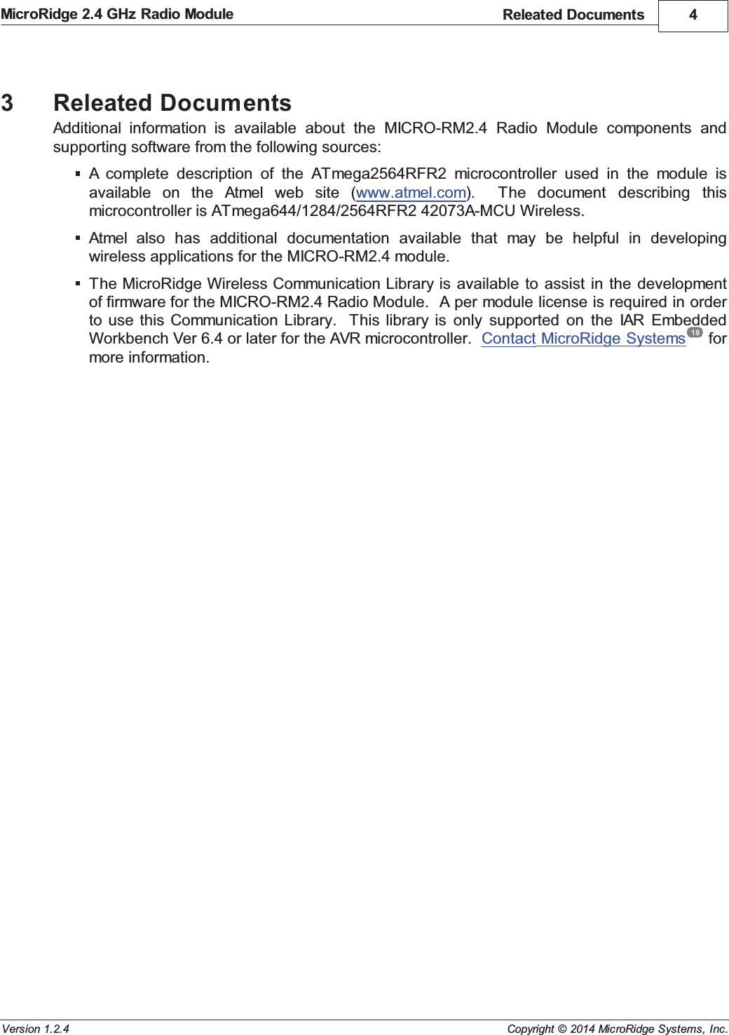 Releated Documents 4Copyright &copy; 2014 MicroRidge Systems, Inc.MicroRidge 2.4 GHz Radio ModuleVersion 1.2.43Releated DocumentsAdditional  information  is  available  about  the  MICRO-RM2.4  Radio  Module  components  andsupporting software from the following sources:A complete  description  of  the  ATmega2564RFR2  microcontroller  used  in  the  module  isavailable  on  the  Atmel  web  site  (www.atmel.com).    The  document  describing  thismicrocontroller is ATmega644/1284/2564RFR2 42073A-MCU Wireless.Atmel  also  has  additional  documentation  available  that  may  be  helpful  in  developingwireless applications for the MICRO-RM2.4 module.The MicroRidge Wireless Communication Library is available  to assist  in  the developmentof firmware for the MICRO-RM2.4 Radio Module.  A per module license is required in orderto use  this Communication  Library.   This library  is  only  supported  on  the  IAR  EmbeddedWorkbench Ver 6.4 or later for the AVR microcontroller.  Contact MicroRidge Systems  formore information.18