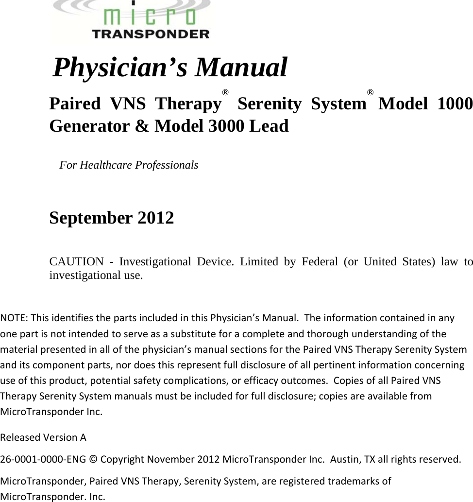   Physician’s Manual  Paired VNS Therapy® Serenity System®  Model 1000 Generator &amp; Model 3000 Lead         For Healthcare Professionals  September 2012 CAUTION - Investigational Device. Limited by Federal (or United States) law to investigational use.  NOTE:ThisidentifiesthepartsincludedinthisPhysician’sManual.Theinformationcontainedinanyonepartisnotintendedtoserveasasubstituteforacompleteandthoroughunderstandingofthematerialpresentedinallofthephysician’smanualsectionsforthePairedVNSTherapySerenitySystemanditscomponentparts,nordoesthisrepresentfulldisclosureofallpertinentinformationconcerninguseofthisproduct,potentialsafetycomplications,orefficacyoutcomes.CopiesofallPairedVNSTherapySerenitySystemmanualsmustbeincludedforfulldisclosure;copiesareavailablefromMicroTransponderInc.ReleasedVersionA26‐0001‐0000‐ENG©CopyrightNovember2012MicroTransponderInc.Austin,TXallrightsreserved.MicroTransponder,PairedVNSTherapy,SerenitySystem,areregisteredtrademarksofMicroTransponder.Inc. 