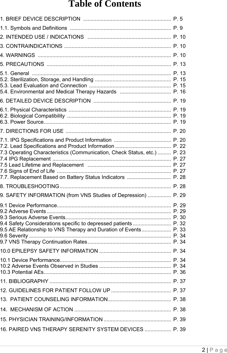 2 | Page  Table of Contents 1. BRIEF DEVICE DESCRIPTION  ............................................................  P. 5 1.1. Symbols and Definitions  .....................................................................  P. 9 2. INTENDED USE / INDICATIONS   .........................................................  P. 10 3. CONTRAINDICATIONS  .........................................................................  P. 10 4. WARNINGS  ...........................................................................................  P. 10 5. PRECAUTIONS  .....................................................................................  P. 13 5.1. General  ...............................................................................................  P. 13 5.2. Sterilization, Storage, and Handling  ....................................................  P. 15 5.3. Lead Evaluation and Connection  ........................................................  P. 15 5.4. Environmental and Medical Therapy Hazards   ...................................  P. 16 6. DETAILED DEVICE DESCRIPTION  .....................................................  P. 19 6.1. Physical Characteristics  ......................................................................  P. 19 6.2. Biological Compatibility  .......................................................................  P. 19 6.3. Power Source .......................................................................................  P. 19 7. DIRECTIONS FOR USE  ........................................................................  P. 20 7.1. IPG Specifications and Product Information  .......................................  P. 20 7.2. Lead Specifications and Product Information ......................................  P. 22 7.3 Operating Characteristics (Communication, Check Status, etc.) .........  P. 23 7.4 IPG Replacement  .................................................................................  P. 27 7.5 Lead Lifetime and Replacement   .........................................................  P. 27 7.6 Signs of End of Life  ..............................................................................  P. 27 7.7. Replacement Based on Battery Status Indicators  ..............................  P. 28 8. TROUBLESHOOTING ............................................................................  P. 28 9. SAFETY INFORMATION (from VNS Studies of Depression) ................  P. 29 9.1 Device Performance..............................................................................  P. 29 9.2 Adverse Events .....................................................................................  P. 29 9.3 Serious Adverse Events ........................................................................  P. 30 9.4 Safety Considerations specific to depressed patients ..........................  P. 32 9.5 AE Relationship to VNS Therapy and Duration of Events ....................  P. 33 9.6 Severity .................................................................................................  P. 34 9.7 VNS Therapy Continuation Rates .........................................................  P. 34 10.0 EPILEPSY SAFETY INFORMATION .................................................  P. 34 10.1 Device Performance............................................................................  P. 34 10.2 Adverse Events Observed in Studies .................................................  P. 34 10.3 Potential AEs .......................................................................................  P. 36 11. BIBLIOGRAPHY ...................................................................................  P. 37 12. GUIDELINES FOR PATIENT FOLLOW UP .........................................  P. 37 13.  PATIENT COUNSELING INFORMATION ...........................................  P. 38 14.  MECHANISM OF ACTION ..................................................................  P. 38 15. PHYSICIAN TRAINING/INFORMATION ..............................................  P. 39 16. PAIRED VNS THERAPY SERENITY SYSTEM DEVICES ..................  P. 39 