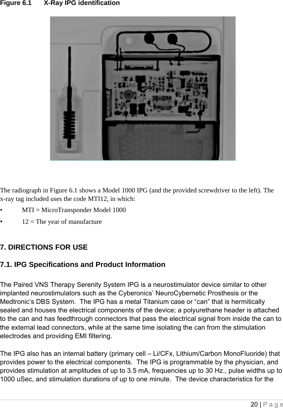 20 | Page  Figure 6.1  X-Ray IPG identification   The radiograph in Figure 6.1 shows a Model 1000 IPG (and the provided screwdriver to the left). The x-ray tag included uses the code MTI12, in which:  • MTI = MicroTransponder Model 1000  • 12 = The year of manufacture  7. DIRECTIONS FOR USE  7.1. IPG Specifications and Product Information  The Paired VNS Therapy Serenity System IPG is a neurostimulator device similar to other implanted neurostimulators such as the Cyberonics’ NeuroCybernetic Prosthesis or the Medtronic’s DBS System.  The IPG has a metal Titanium case or “can” that is hermitically sealed and houses the electrical components of the device; a polyurethane header is attached to the can and has feedthrough connectors that pass the electrical signal from inside the can to the external lead connectors, while at the same time isolating the can from the stimulation electrodes and providing EMI filtering.   The IPG also has an internal battery (primary cell – Li/CFx, Lithium/Carbon MonoFluoride) that provides power to the electrical components.  The IPG is programmable by the physician, and provides stimulation at amplitudes of up to 3.5 mA, frequencies up to 30 Hz., pulse widths up to 1000 uSec, and stimulation durations of up to one minute.  The device characteristics for the 