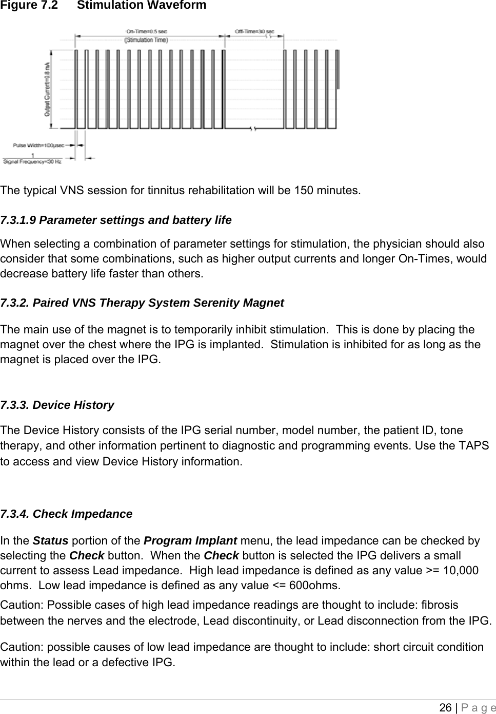 26 | Page  Figure 7.2  Stimulation Waveform    The typical VNS session for tinnitus rehabilitation will be 150 minutes.    7.3.1.9 Parameter settings and battery life  When selecting a combination of parameter settings for stimulation, the physician should also consider that some combinations, such as higher output currents and longer On-Times, would decrease battery life faster than others.  7.3.2. Paired VNS Therapy System Serenity Magnet  The main use of the magnet is to temporarily inhibit stimulation.  This is done by placing the magnet over the chest where the IPG is implanted.  Stimulation is inhibited for as long as the magnet is placed over the IPG.  7.3.3. Device History  The Device History consists of the IPG serial number, model number, the patient ID, tone therapy, and other information pertinent to diagnostic and programming events. Use the TAPS to access and view Device History information.  7.3.4. Check Impedance  In the Status portion of the Program Implant menu, the lead impedance can be checked by selecting the Check button.  When the Check button is selected the IPG delivers a small current to assess Lead impedance.  High lead impedance is defined as any value &gt;= 10,000 ohms.  Low lead impedance is defined as any value &lt;= 600ohms. Caution: Possible cases of high lead impedance readings are thought to include: fibrosis between the nerves and the electrode, Lead discontinuity, or Lead disconnection from the IPG. Caution: possible causes of low lead impedance are thought to include: short circuit condition within the lead or a defective IPG. 