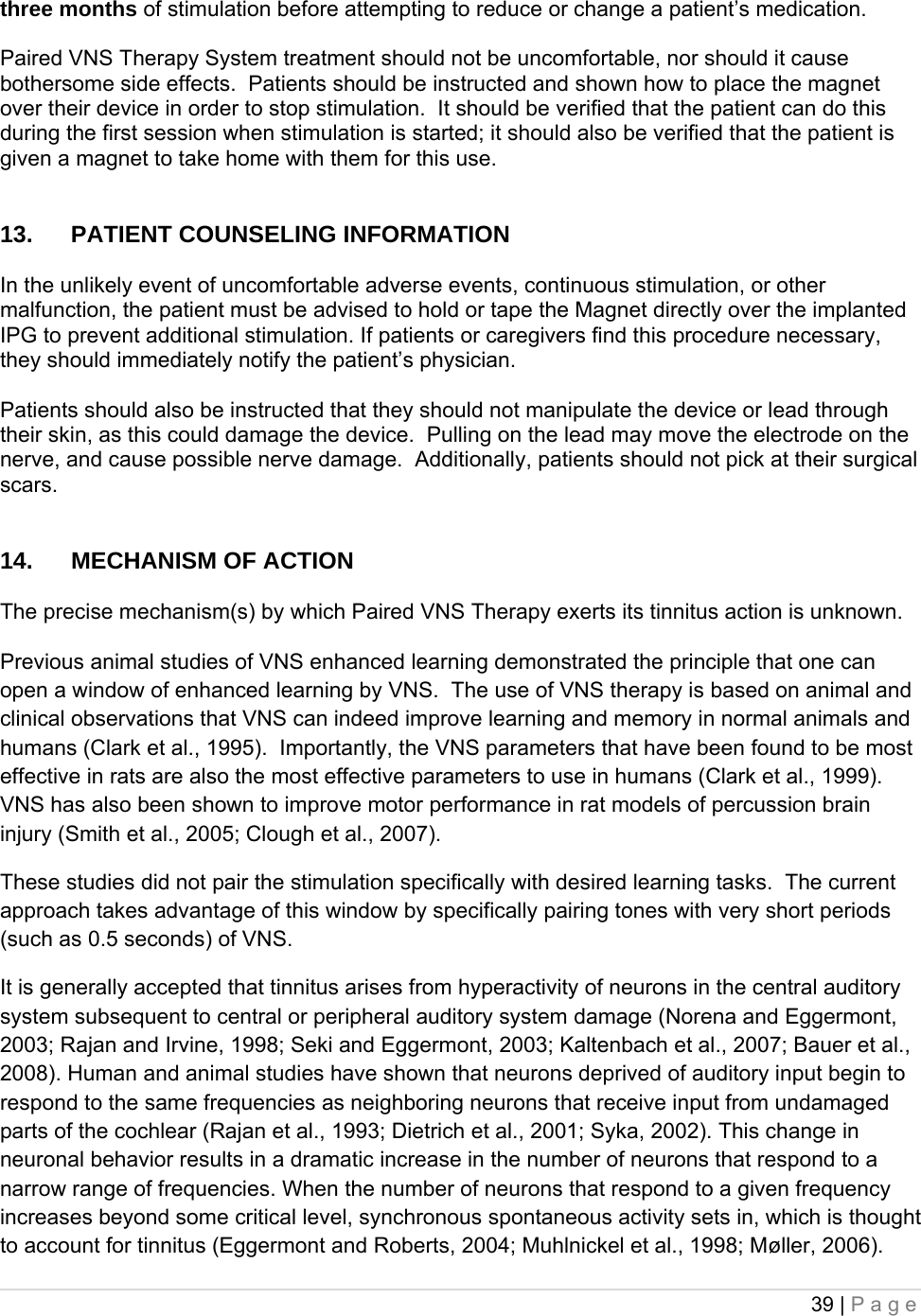 39 | Page  three months of stimulation before attempting to reduce or change a patient’s medication.  Paired VNS Therapy System treatment should not be uncomfortable, nor should it cause bothersome side effects.  Patients should be instructed and shown how to place the magnet over their device in order to stop stimulation.  It should be verified that the patient can do this during the first session when stimulation is started; it should also be verified that the patient is given a magnet to take home with them for this use.   13.  PATIENT COUNSELING INFORMATION   In the unlikely event of uncomfortable adverse events, continuous stimulation, or other malfunction, the patient must be advised to hold or tape the Magnet directly over the implanted IPG to prevent additional stimulation. If patients or caregivers find this procedure necessary, they should immediately notify the patient’s physician.  Patients should also be instructed that they should not manipulate the device or lead through their skin, as this could damage the device.  Pulling on the lead may move the electrode on the nerve, and cause possible nerve damage.  Additionally, patients should not pick at their surgical scars.   14.  MECHANISM OF ACTION  The precise mechanism(s) by which Paired VNS Therapy exerts its tinnitus action is unknown.   Previous animal studies of VNS enhanced learning demonstrated the principle that one can open a window of enhanced learning by VNS.  The use of VNS therapy is based on animal and clinical observations that VNS can indeed improve learning and memory in normal animals and humans (Clark et al., 1995).  Importantly, the VNS parameters that have been found to be most effective in rats are also the most effective parameters to use in humans (Clark et al., 1999).  VNS has also been shown to improve motor performance in rat models of percussion brain injury (Smith et al., 2005; Clough et al., 2007). These studies did not pair the stimulation specifically with desired learning tasks.  The current approach takes advantage of this window by specifically pairing tones with very short periods (such as 0.5 seconds) of VNS.  It is generally accepted that tinnitus arises from hyperactivity of neurons in the central auditory system subsequent to central or peripheral auditory system damage (Norena and Eggermont, 2003; Rajan and Irvine, 1998; Seki and Eggermont, 2003; Kaltenbach et al., 2007; Bauer et al., 2008). Human and animal studies have shown that neurons deprived of auditory input begin to respond to the same frequencies as neighboring neurons that receive input from undamaged parts of the cochlear (Rajan et al., 1993; Dietrich et al., 2001; Syka, 2002). This change in neuronal behavior results in a dramatic increase in the number of neurons that respond to a narrow range of frequencies. When the number of neurons that respond to a given frequency increases beyond some critical level, synchronous spontaneous activity sets in, which is thought to account for tinnitus (Eggermont and Roberts, 2004; Muhlnickel et al., 1998; Møller, 2006). 