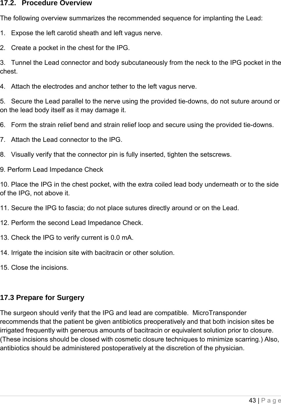 43 | Page  17.2. Procedure Overview The following overview summarizes the recommended sequence for implanting the Lead: 1.   Expose the left carotid sheath and left vagus nerve. 2.   Create a pocket in the chest for the IPG. 3.   Tunnel the Lead connector and body subcutaneously from the neck to the IPG pocket in the chest. 4.   Attach the electrodes and anchor tether to the left vagus nerve. 5.   Secure the Lead parallel to the nerve using the provided tie-downs, do not suture around or on the lead body itself as it may damage it. 6.   Form the strain relief bend and strain relief loop and secure using the provided tie-downs. 7.   Attach the Lead connector to the IPG. 8.   Visually verify that the connector pin is fully inserted, tighten the setscrews. 9. Perform Lead Impedance Check 10. Place the IPG in the chest pocket, with the extra coiled lead body underneath or to the side of the IPG, not above it. 11. Secure the IPG to fascia; do not place sutures directly around or on the Lead. 12. Perform the second Lead Impedance Check. 13. Check the IPG to verify current is 0.0 mA. 14. Irrigate the incision site with bacitracin or other solution. 15. Close the incisions.  17.3 Prepare for Surgery The surgeon should verify that the IPG and lead are compatible.  MicroTransponder recommends that the patient be given antibiotics preoperatively and that both incision sites be irrigated frequently with generous amounts of bacitracin or equivalent solution prior to closure. (These incisions should be closed with cosmetic closure techniques to minimize scarring.) Also, antibiotics should be administered postoperatively at the discretion of the physician.   