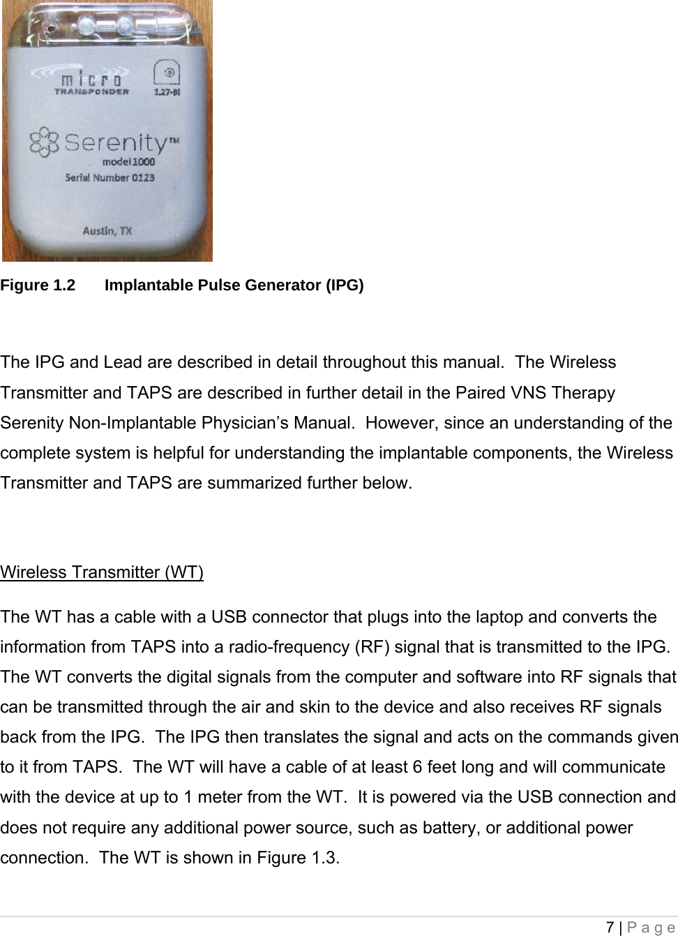 7 | Page      Figure 1.2  Implantable Pulse Generator (IPG)  The IPG and Lead are described in detail throughout this manual.  The Wireless Transmitter and TAPS are described in further detail in the Paired VNS Therapy Serenity Non-Implantable Physician’s Manual.  However, since an understanding of the complete system is helpful for understanding the implantable components, the Wireless Transmitter and TAPS are summarized further below.   Wireless Transmitter (WT) The WT has a cable with a USB connector that plugs into the laptop and converts the information from TAPS into a radio-frequency (RF) signal that is transmitted to the IPG.  The WT converts the digital signals from the computer and software into RF signals that can be transmitted through the air and skin to the device and also receives RF signals back from the IPG.  The IPG then translates the signal and acts on the commands given to it from TAPS.  The WT will have a cable of at least 6 feet long and will communicate with the device at up to 1 meter from the WT.  It is powered via the USB connection and does not require any additional power source, such as battery, or additional power connection.  The WT is shown in Figure 1.3.  