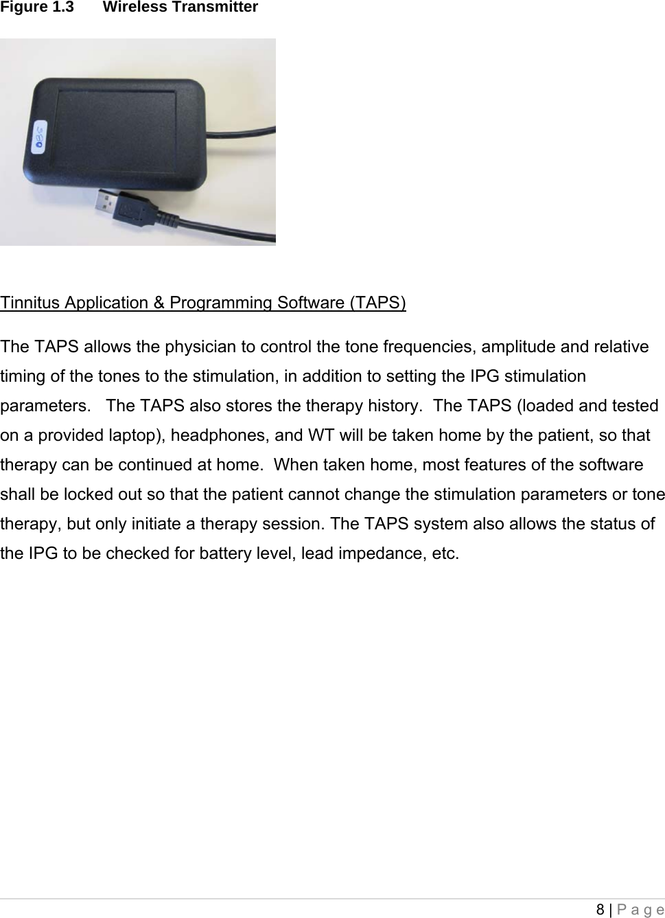 8 | Page   Figure 1.3  Wireless Transmitter Tinnitus Application &amp; Programming Software (TAPS) The TAPS allows the physician to control the tone frequencies, amplitude and relative timing of the tones to the stimulation, in addition to setting the IPG stimulation parameters.   The TAPS also stores the therapy history.  The TAPS (loaded and tested on a provided laptop), headphones, and WT will be taken home by the patient, so that therapy can be continued at home.  When taken home, most features of the software shall be locked out so that the patient cannot change the stimulation parameters or tone therapy, but only initiate a therapy session. The TAPS system also allows the status of the IPG to be checked for battery level, lead impedance, etc.    
