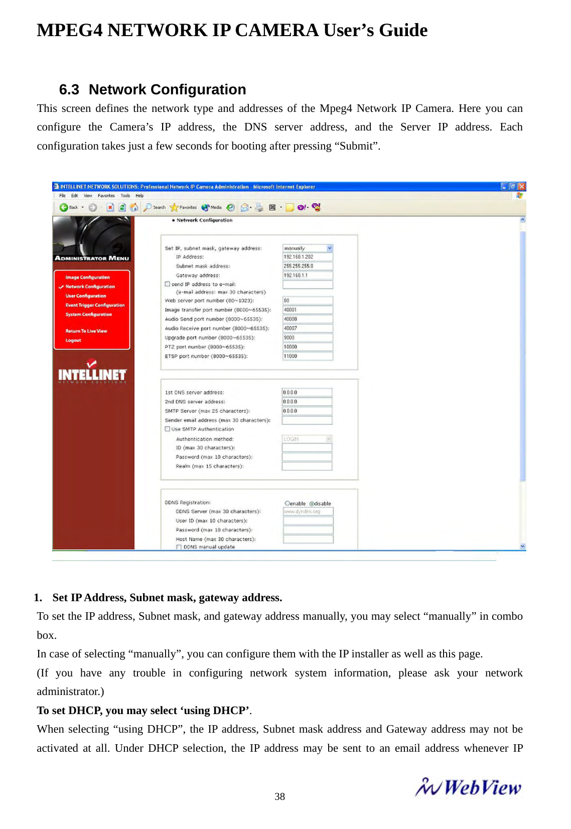 MPEG4 NETWORK IP CAMERA User&rsquo;s Guide    386.3 Network Configuration This screen defines the network type and addresses of the Mpeg4 Network IP Camera. Here you can configure the Camera&rsquo;s IP address, the DNS server address, and the Server IP address. Each configuration takes just a few seconds for booting after pressing &ldquo;Submit&rdquo;.      1. Set IP Address, Subnet mask, gateway address. To set the IP address, Subnet mask, and gateway address manually, you may select &ldquo;manually&rdquo; in combo box. In case of selecting &ldquo;manually&rdquo;, you can configure them with the IP installer as well as this page. (If you have any trouble in configuring network system information, please ask your network administrator.) To set DHCP, you may select &lsquo;using DHCP&rsquo;. When selecting &ldquo;using DHCP&rdquo;, the IP address, Subnet mask address and Gateway address may not be activated at all. Under DHCP selection, the IP address may be sent to an email address whenever IP 