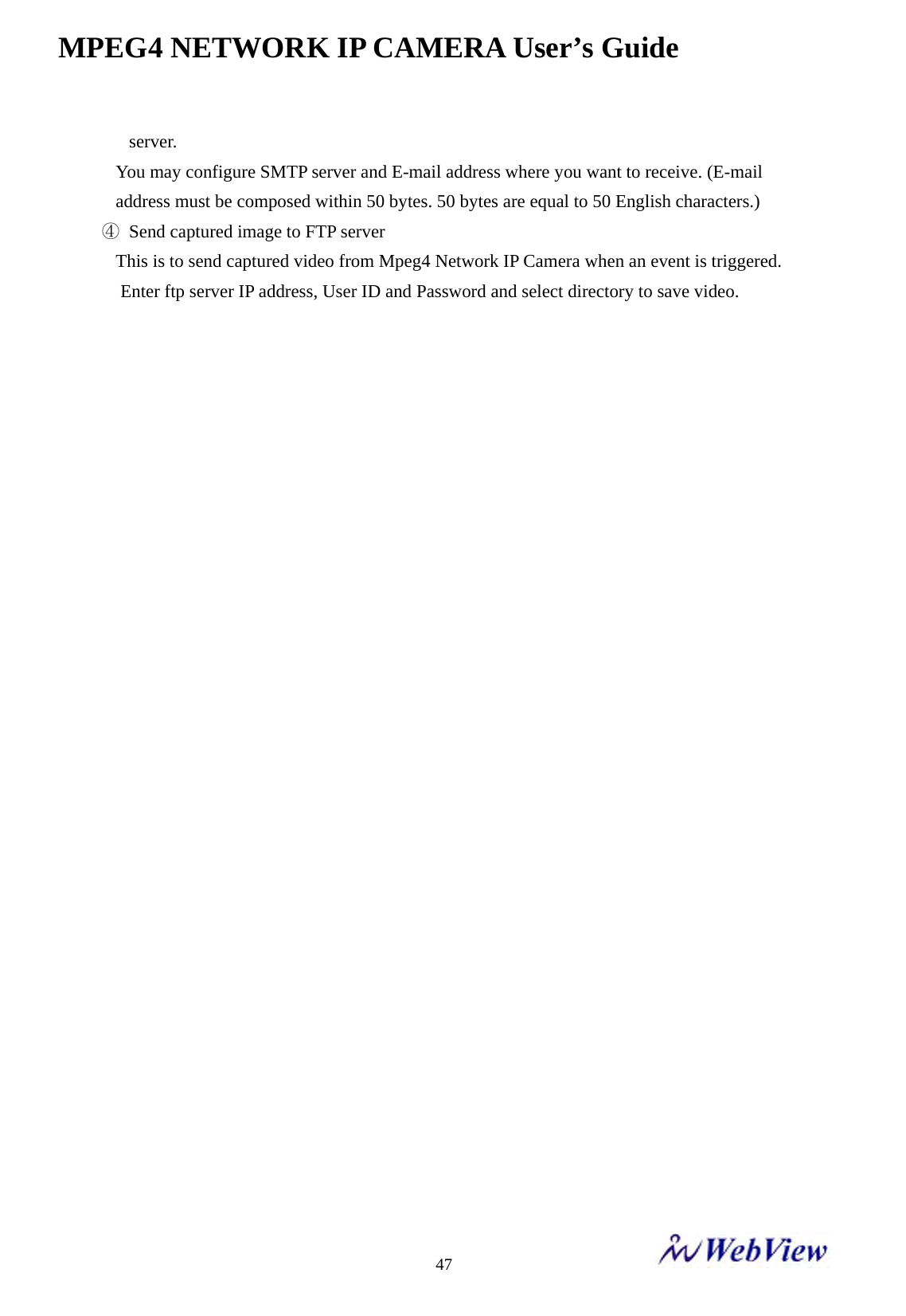 MPEG4 NETWORK IP CAMERA User&rsquo;s Guide    47 server. You may configure SMTP server and E-mail address where you want to receive. (E-mail address must be composed within 50 bytes. 50 bytes are equal to 50 English characters.) ④  Send captured image to FTP server This is to send captured video from Mpeg4 Network IP Camera when an event is triggered. Enter ftp server IP address, User ID and Password and select directory to save video.                               