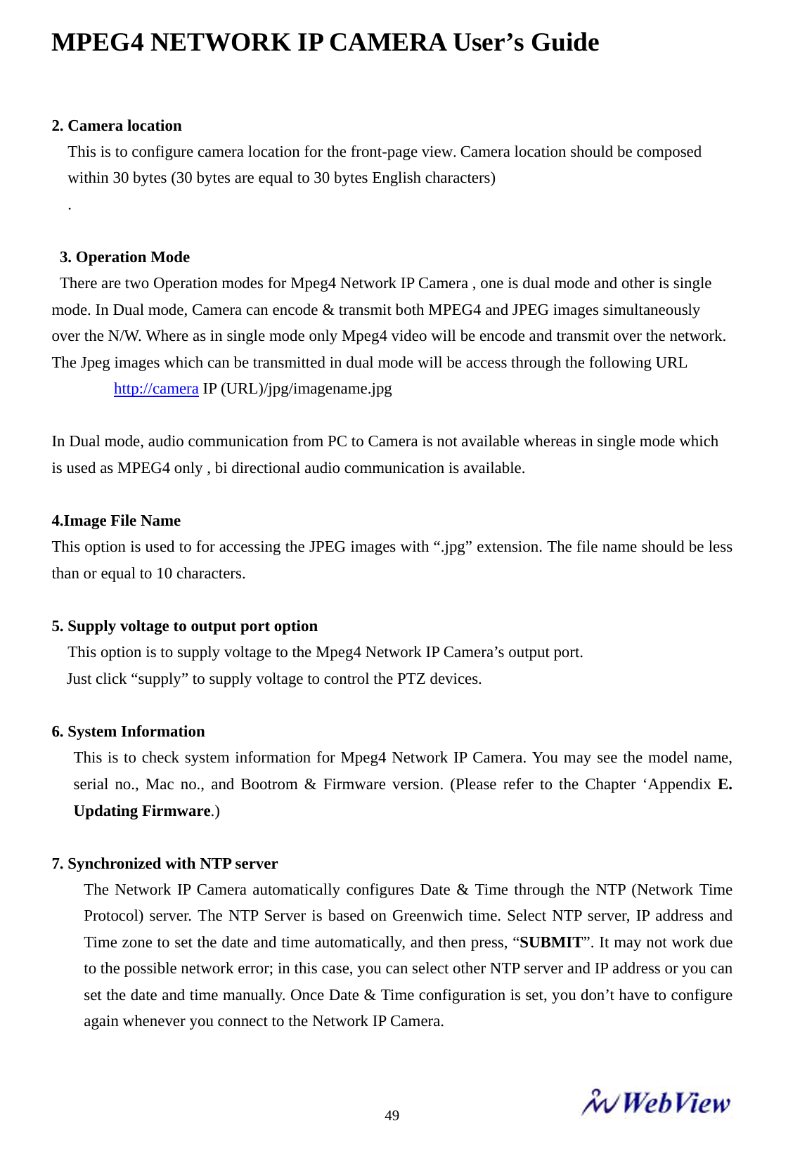 MPEG4 NETWORK IP CAMERA User&rsquo;s Guide    492. Camera location This is to configure camera location for the front-page view. Camera location should be composed   within 30 bytes (30 bytes are equal to 30 bytes English characters) .   3. Operation Mode   There are two Operation modes for Mpeg4 Network IP Camera , one is dual mode and other is single mode. In Dual mode, Camera can encode &amp; transmit both MPEG4 and JPEG images simultaneously   over the N/W. Where as in single mode only Mpeg4 video will be encode and transmit over the network.   The Jpeg images which can be transmitted in dual mode will be access through the following URL     http://camera IP (URL)/jpg/imagename.jpg  In Dual mode, audio communication from PC to Camera is not available whereas in single mode which is used as MPEG4 only , bi directional audio communication is available.  4.Image File Name This option is used to for accessing the JPEG images with &ldquo;.jpg&rdquo; extension. The file name should be less than or equal to 10 characters.  5. Supply voltage to output port option     This option is to supply voltage to the Mpeg4 Network IP Camera&rsquo;s output port.   Just click &ldquo;supply&rdquo; to supply voltage to control the PTZ devices.  6. System Information This is to check system information for Mpeg4 Network IP Camera. You may see the model name, serial no., Mac no., and Bootrom &amp; Firmware version. (Please refer to the Chapter &lsquo;Appendix E. Updating Firmware.)  7. Synchronized with NTP server   The Network IP Camera automatically configures Date &amp; Time through the NTP (Network Time Protocol) server. The NTP Server is based on Greenwich time. Select NTP server, IP address and Time zone to set the date and time automatically, and then press, &ldquo;SUBMIT&rdquo;. It may not work due to the possible network error; in this case, you can select other NTP server and IP address or you can set the date and time manually. Once Date &amp; Time configuration is set, you don&rsquo;t have to configure again whenever you connect to the Network IP Camera.  