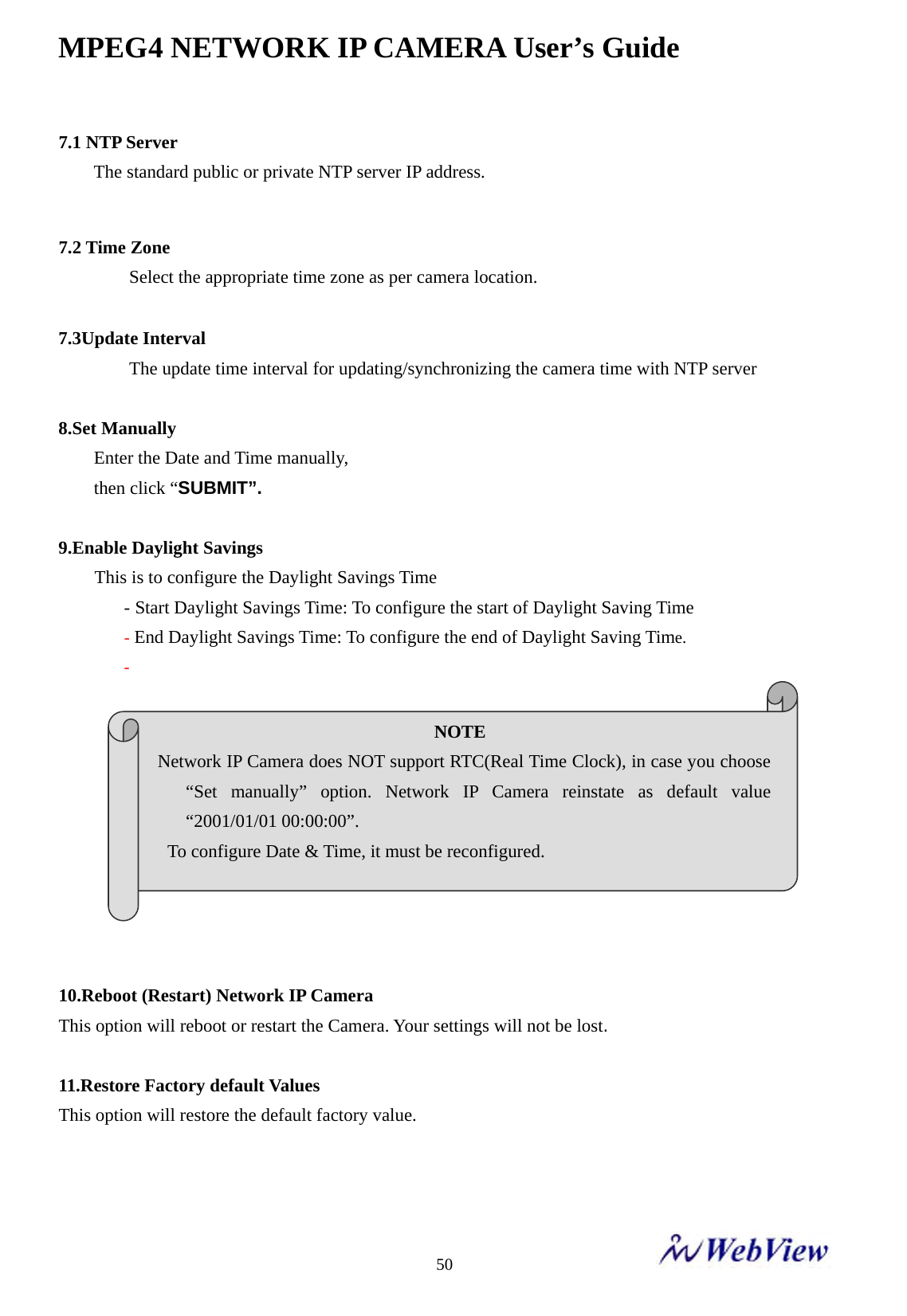 MPEG4 NETWORK IP CAMERA User&rsquo;s Guide    507.1 NTP Server    The standard public or private NTP server IP address.   7.2 Time Zone    Select the appropriate time zone as per camera location.     7.3Update Interval  The update time interval for updating/synchronizing the camera time with NTP server  8.Set Manually   Enter the Date and Time manually,   then click &ldquo;SUBMIT&rdquo;.   9.Enable Daylight Savings This is to configure the Daylight Savings Time - Start Daylight Savings Time: To configure the start of Daylight Saving Time - End Daylight Savings Time: To configure the end of Daylight Saving Time. -            10.Reboot (Restart) Network IP Camera This option will reboot or restart the Camera. Your settings will not be lost.  11.Restore Factory default Values This option will restore the default factory value.    NOTE  Network IP Camera does NOT support RTC(Real Time Clock), in case you choose &ldquo;Set manually&rdquo; option. Network IP Camera reinstate as default value &ldquo;2001/01/01 00:00:00&rdquo;.   To configure Date &amp; Time, it must be reconfigured.     