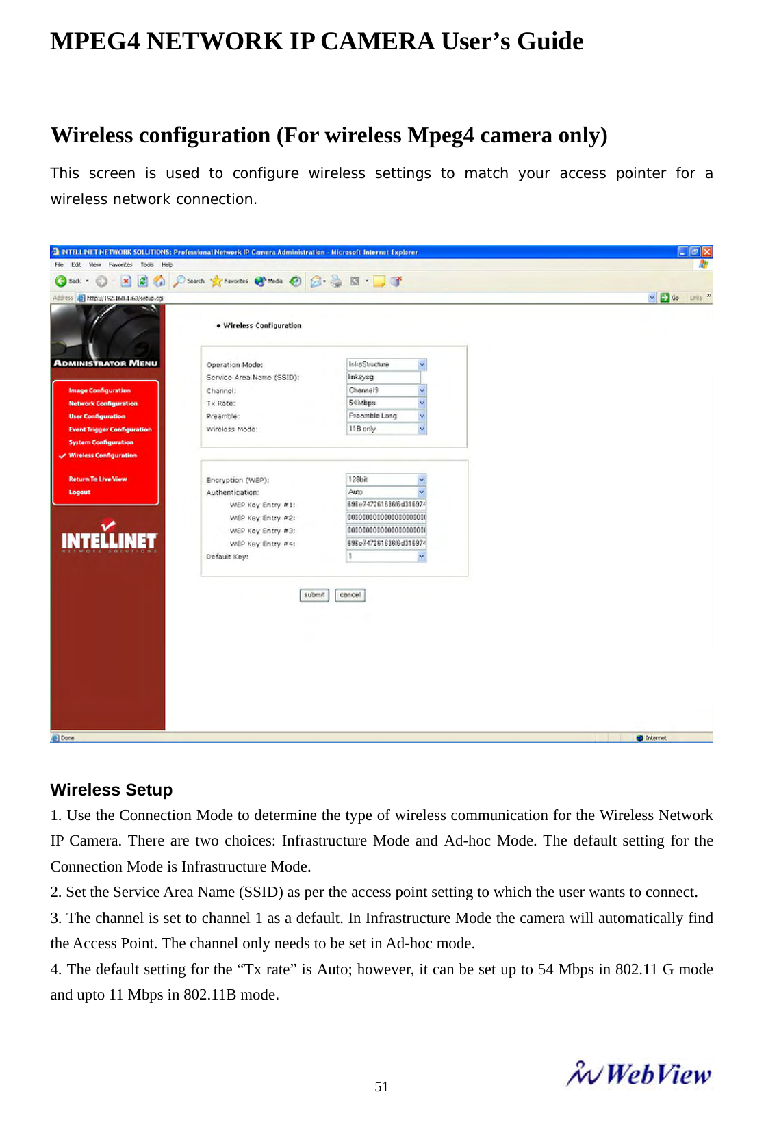 MPEG4 NETWORK IP CAMERA User&rsquo;s Guide    51Wireless configuration (For wireless Mpeg4 camera only)   This screen is used to configure wireless settings to match your access pointer for a wireless network connection.    Wireless Setup   1. Use the Connection Mode to determine the type of wireless communication for the Wireless Network IP Camera. There are two choices: Infrastructure Mode and Ad-hoc Mode. The default setting for the Connection Mode is Infrastructure Mode.   2. Set the Service Area Name (SSID) as per the access point setting to which the user wants to connect.   3. The channel is set to channel 1 as a default. In Infrastructure Mode the camera will automatically find the Access Point. The channel only needs to be set in Ad-hoc mode.   4. The default setting for the &ldquo;Tx rate&rdquo; is Auto; however, it can be set up to 54 Mbps in 802.11 G mode and upto 11 Mbps in 802.11B mode.   
