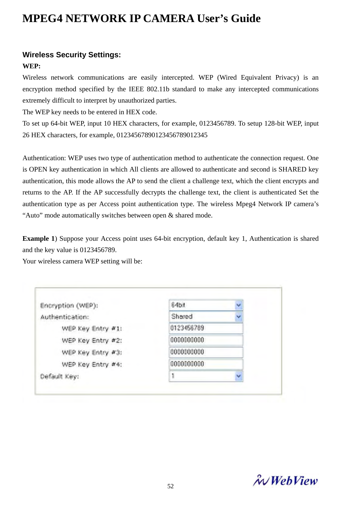 MPEG4 NETWORK IP CAMERA User&rsquo;s Guide    52Wireless Security Settings:   WEP: Wireless network communications are easily intercepted. WEP (Wired Equivalent Privacy) is an encryption method specified by the IEEE 802.11b standard to make any intercepted communications extremely difficult to interpret by unauthorized parties.   The WEP key needs to be entered in HEX code.   To set up 64-bit WEP, input 10 HEX characters, for example, 0123456789. To setup 128-bit WEP, input 26 HEX characters, for example, 01234567890123456789012345    Authentication: WEP uses two type of authentication method to authenticate the connection request. One is OPEN key authentication in which All clients are allowed to authenticate and second is SHARED key authentication, this mode allows the AP to send the client a challenge text, which the client encrypts and returns to the AP. If the AP successfully decrypts the challenge text, the client is authenticated Set the authentication type as per Access point authentication type. The wireless Mpeg4 Network IP camera&rsquo;s &ldquo;Auto&rdquo; mode automatically switches between open &amp; shared mode.  Example 1) Suppose your Access point uses 64-bit encryption, default key 1, Authentication is shared and the key value is 0123456789.   Your wireless camera WEP setting will be:        