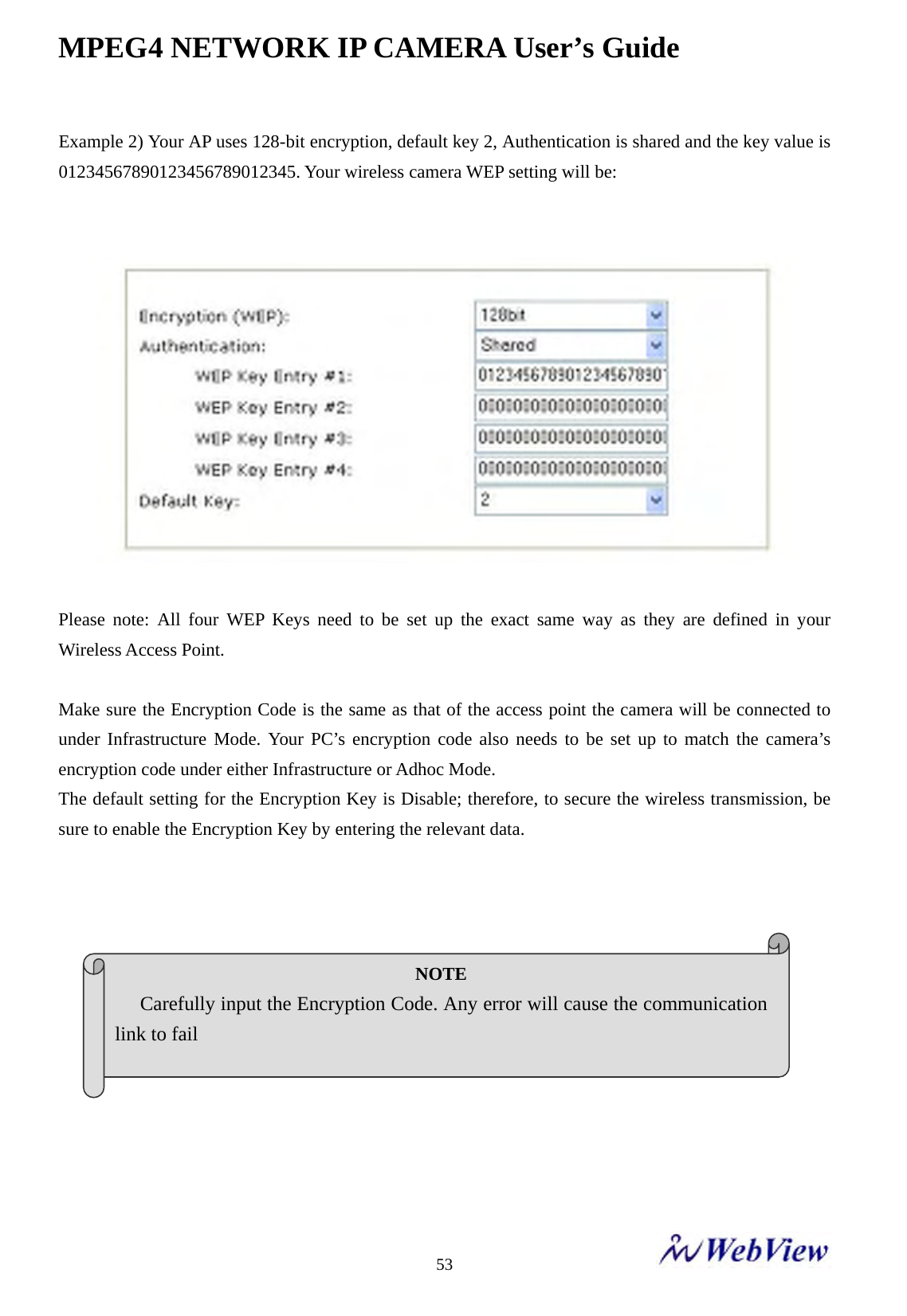 MPEG4 NETWORK IP CAMERA User&rsquo;s Guide    53Example 2) Your AP uses 128-bit encryption, default key 2, Authentication is shared and the key value is 01234567890123456789012345. Your wireless camera WEP setting will be:       Please note: All four WEP Keys need to be set up the exact same way as they are defined in your Wireless Access Point.    Make sure the Encryption Code is the same as that of the access point the camera will be connected to under Infrastructure Mode. Your PC&rsquo;s encryption code also needs to be set up to match the camera&rsquo;s encryption code under either Infrastructure or Adhoc Mode.   The default setting for the Encryption Key is Disable; therefore, to secure the wireless transmission, be sure to enable the Encryption Key by entering the relevant data.               NOTE  Carefully input the Encryption Code. Any error will cause the communication link to fail    