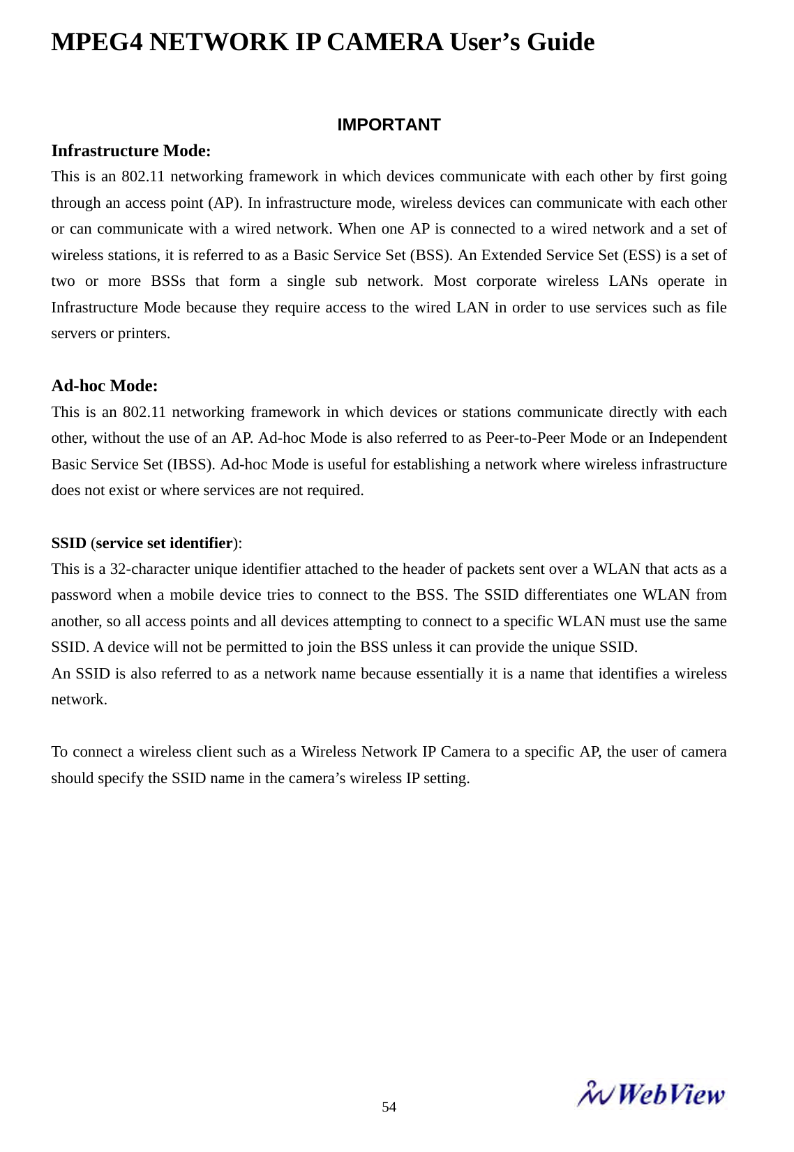 MPEG4 NETWORK IP CAMERA User&rsquo;s Guide    54IMPORTANT   Infrastructure Mode:   This is an 802.11 networking framework in which devices communicate with each other by first going through an access point (AP). In infrastructure mode, wireless devices can communicate with each other or can communicate with a wired network. When one AP is connected to a wired network and a set of wireless stations, it is referred to as a Basic Service Set (BSS). An Extended Service Set (ESS) is a set of two or more BSSs that form a single sub network. Most corporate wireless LANs operate in Infrastructure Mode because they require access to the wired LAN in order to use services such as file servers or printers.    Ad-hoc Mode:   This is an 802.11 networking framework in which devices or stations communicate directly with each other, without the use of an AP. Ad-hoc Mode is also referred to as Peer-to-Peer Mode or an Independent Basic Service Set (IBSS). Ad-hoc Mode is useful for establishing a network where wireless infrastructure does not exist or where services are not required.    SSID (service set identifier):  This is a 32-character unique identifier attached to the header of packets sent over a WLAN that acts as a password when a mobile device tries to connect to the BSS. The SSID differentiates one WLAN from another, so all access points and all devices attempting to connect to a specific WLAN must use the same SSID. A device will not be permitted to join the BSS unless it can provide the unique SSID.   An SSID is also referred to as a network name because essentially it is a name that identifies a wireless network.   To connect a wireless client such as a Wireless Network IP Camera to a specific AP, the user of camera should specify the SSID name in the camera&rsquo;s wireless IP setting.        