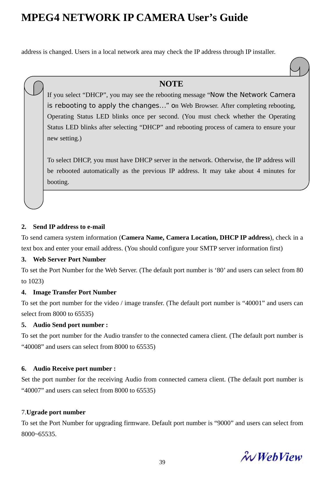 MPEG4 NETWORK IP CAMERA User&rsquo;s Guide    39address is changed. Users in a local network area may check the IP address through IP installer.                2.    Send IP address to e-mail To send camera system information (Camera Name, Camera Location, DHCP IP address), check in a text box and enter your email address. (You should configure your SMTP server information first) 3.    Web Server Port Number To set the Port Number for the Web Server. (The default port number is &lsquo;80&rsquo; and users can select from 80 to 1023) 4.  Image Transfer Port Number To set the port number for the video / image transfer. (The default port number is &ldquo;40001&rdquo; and users can select from 8000 to 65535) 5.  Audio Send port number :  To set the port number for the Audio transfer to the connected camera client. (The default port number is &ldquo;40008&rdquo; and users can select from 8000 to 65535)  6.  Audio Receive port number :  Set the port number for the receiving Audio from connected camera client. (The default port number is &ldquo;40007&rdquo; and users can select from 8000 to 65535)  7.Ugrade port number To set the Port Number for upgrading firmware. Default port number is &ldquo;9000&rdquo; and users can select from 8000~65535.   NOTE  If you select &ldquo;DHCP&rdquo;, you may see the rebooting message &ldquo;Now the Network Camera is rebooting to apply the changes...&rdquo; on Web Browser. After completing rebooting, Operating Status LED blinks once per second. (You must check whether the Operating Status LED blinks after selecting &ldquo;DHCP&rdquo; and rebooting process of camera to ensure your new setting.)  To select DHCP, you must have DHCP server in the network. Otherwise, the IP address will be rebooted automatically as the previous IP address. It may take about 4 minutes for booting. 