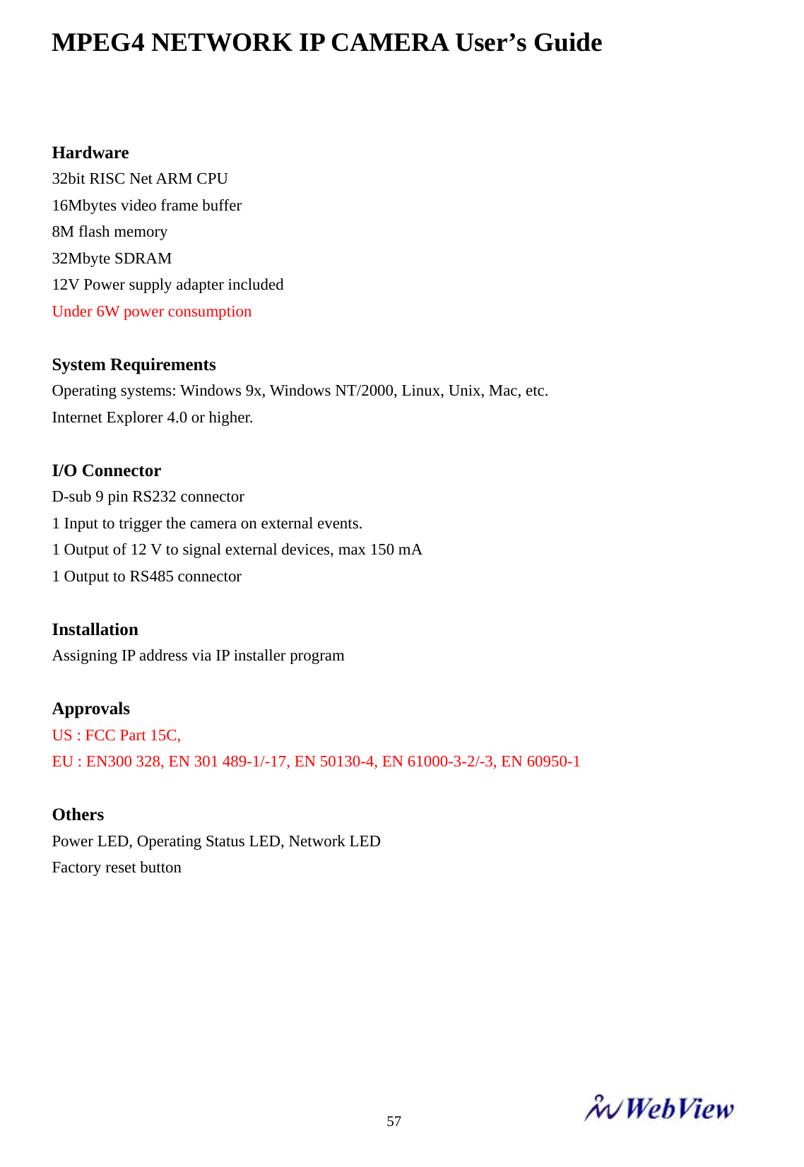 MPEG4 NETWORK IP CAMERA User&rsquo;s Guide    57 Hardware 32bit RISC Net ARM CPU 16Mbytes video frame buffer 8M flash memory   32Mbyte SDRAM   12V Power supply adapter included Under 6W power consumption  System Requirements Operating systems: Windows 9x, Windows NT/2000, Linux, Unix, Mac, etc. Internet Explorer 4.0 or higher.  I/O Connector D-sub 9 pin RS232 connector 1 Input to trigger the camera on external events. 1 Output of 12 V to signal external devices, max 150 mA 1 Output to RS485 connector    Installation Assigning IP address via IP installer program  Approvals  US : FCC Part 15C,   EU : EN300 328, EN 301 489-1/-17, EN 50130-4, EN 61000-3-2/-3, EN 60950-1  Others Power LED, Operating Status LED, Network LED   Factory reset button        